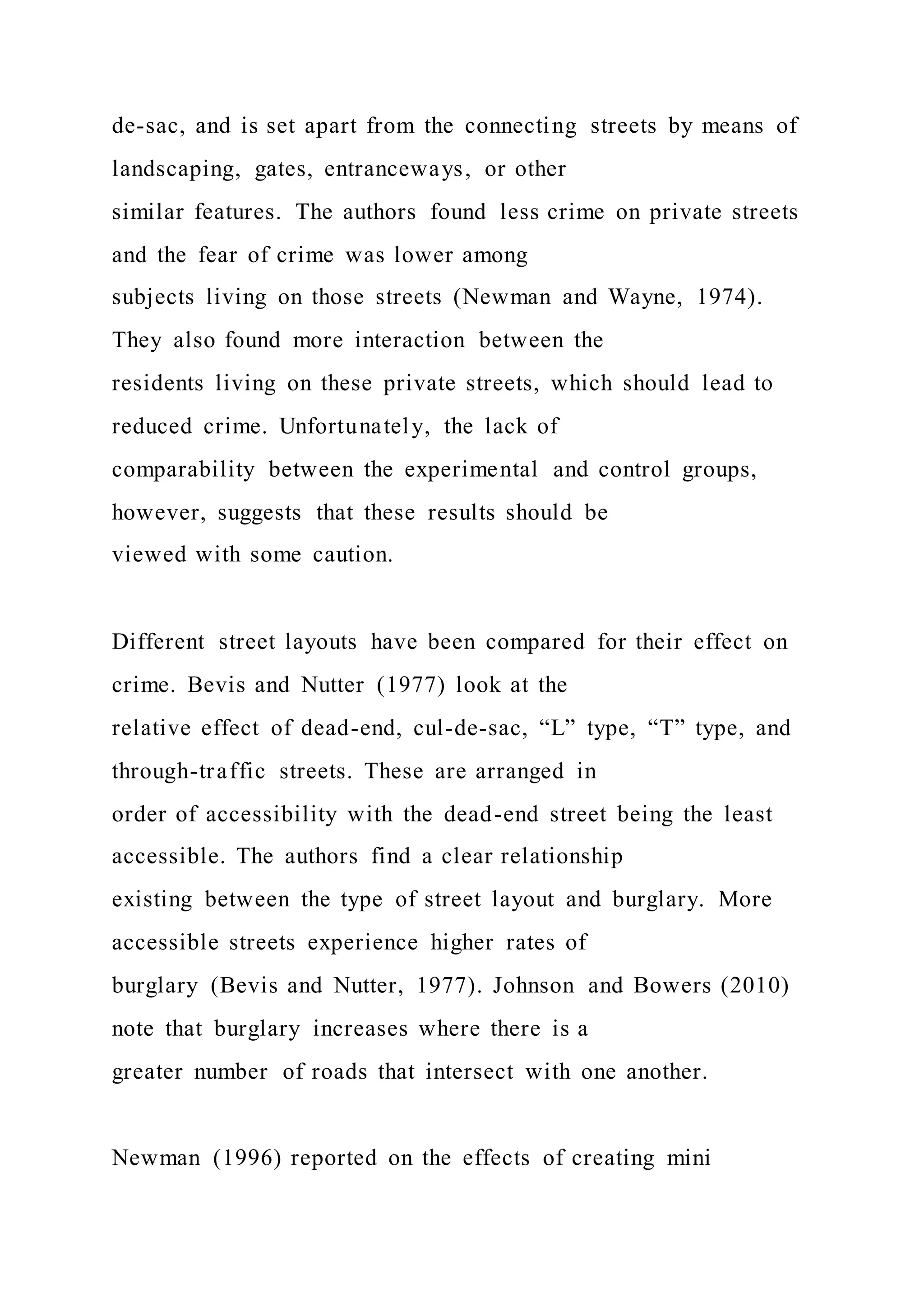 de-sac, and is set apart from the connecting streets by means of
landscaping, gates, entranceways, or other
similar features. The authors found less crime on private streets
and the fear of crime was lower among
subjects living on those streets (Newman and Wayne, 1974).
They also found more interaction between the
residents living on these private streets, which should lead to
reduced crime. Unfortunately, the lack of
comparability between the experimental and control groups,
however, suggests that these results should be
viewed with some caution.
Different street layouts have been compared for their effect on
crime. Bevis and Nutter (1977) look at the
relative effect of dead-end, cul-de-sac, “L” type, “T” type, and
through-traffic streets. These are arranged in
order of accessibility with the dead-end street being the least
accessible. The authors find a clear relationship
existing between the type of street layout and burglary. More
accessible streets experience higher rates of
burglary (Bevis and Nutter, 1977). Johnson and Bowers (2010)
note that burglary increases where there is a
greater number of roads that intersect with one another.
Newman (1996) reported on the effects of creating mini
 