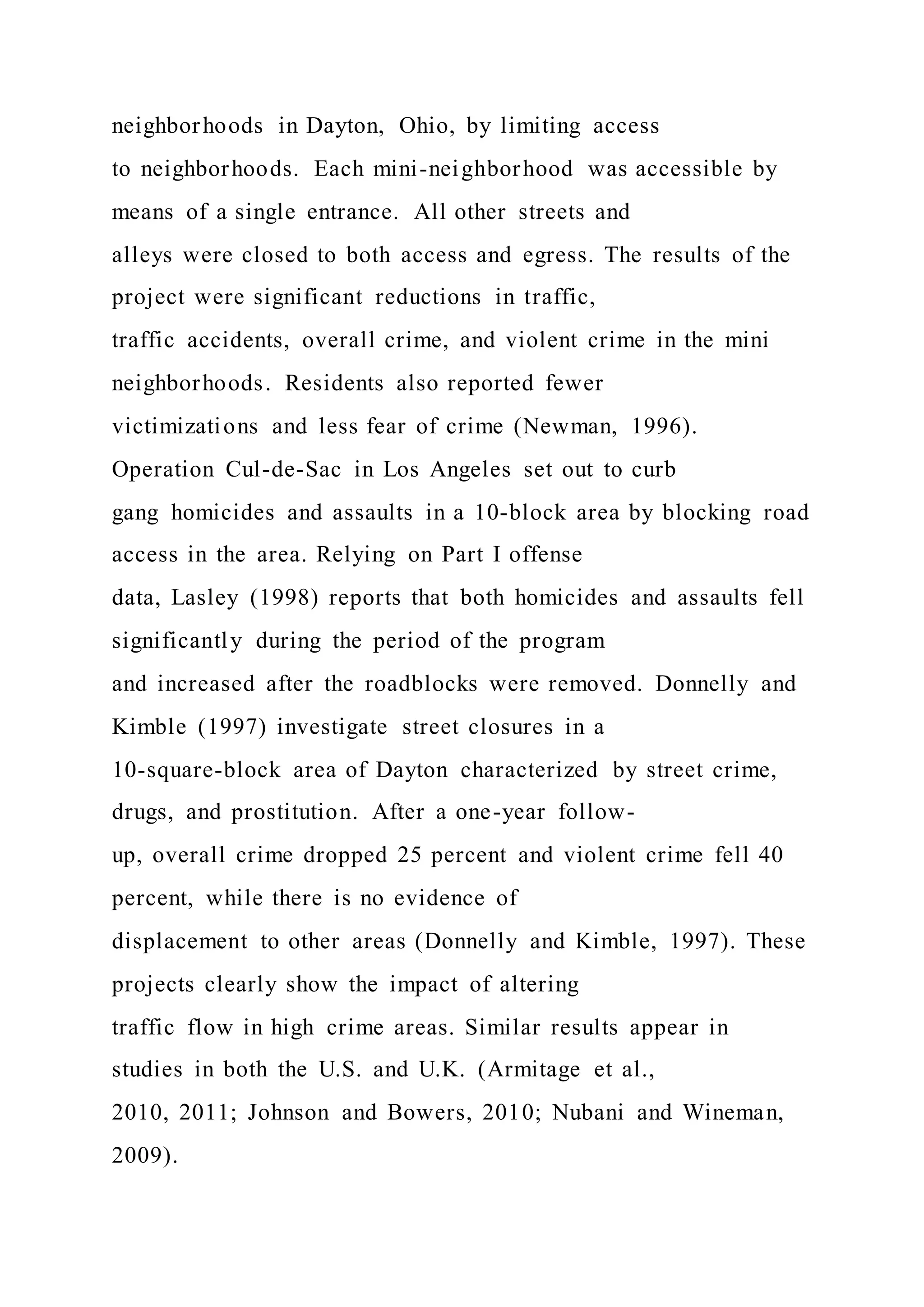 neighborhoods in Dayton, Ohio, by limiting access
to neighborhoods. Each mini-neighborhood was accessible by
means of a single entrance. All other streets and
alleys were closed to both access and egress. The results of the
project were significant reductions in traffic,
traffic accidents, overall crime, and violent crime in the mini
neighborhoods. Residents also reported fewer
victimizations and less fear of crime (Newman, 1996).
Operation Cul-de-Sac in Los Angeles set out to curb
gang homicides and assaults in a 10-block area by blocking road
access in the area. Relying on Part I offense
data, Lasley (1998) reports that both homicides and assaults fell
significantly during the period of the program
and increased after the roadblocks were removed. Donnelly and
Kimble (1997) investigate street closures in a
10-square-block area of Dayton characterized by street crime,
drugs, and prostitution. After a one-year follow-
up, overall crime dropped 25 percent and violent crime fell 40
percent, while there is no evidence of
displacement to other areas (Donnelly and Kimble, 1997). These
projects clearly show the impact of altering
traffic flow in high crime areas. Similar results appear in
studies in both the U.S. and U.K. (Armitage et al.,
2010, 2011; Johnson and Bowers, 2010; Nubani and Wineman,
2009).
 
