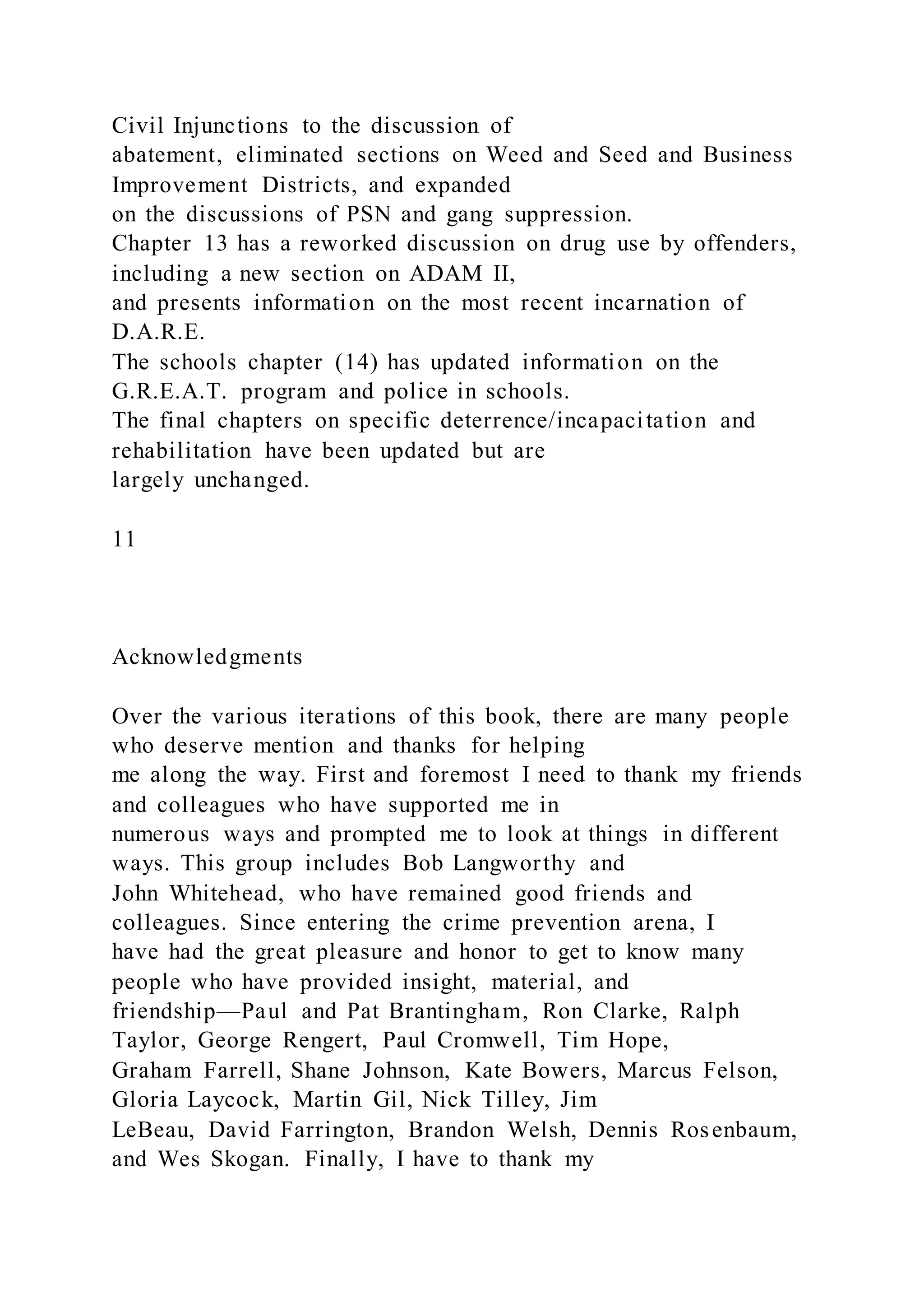 Civil Injunctions to the discussion of
abatement, eliminated sections on Weed and Seed and Business
Improvement Districts, and expanded
on the discussions of PSN and gang suppression.
Chapter 13 has a reworked discussion on drug use by offenders,
including a new section on ADAM II,
and presents information on the most recent incarnation of
D.A.R.E.
The schools chapter (14) has updated information on the
G.R.E.A.T. program and police in schools.
The final chapters on specific deterrence/incapacitation and
rehabilitation have been updated but are
largely unchanged.
11
Acknowledgments
Over the various iterations of this book, there are many people
who deserve mention and thanks for helping
me along the way. First and foremost I need to thank my friends
and colleagues who have supported me in
numerous ways and prompted me to look at things in different
ways. This group includes Bob Langworthy and
John Whitehead, who have remained good friends and
colleagues. Since entering the crime prevention arena, I
have had the great pleasure and honor to get to know many
people who have provided insight, material, and
friendship—Paul and Pat Brantingham, Ron Clarke, Ralph
Taylor, George Rengert, Paul Cromwell, Tim Hope,
Graham Farrell, Shane Johnson, Kate Bowers, Marcus Felson,
Gloria Laycock, Martin Gil, Nick Tilley, Jim
LeBeau, David Farrington, Brandon Welsh, Dennis Rosenbaum,
and Wes Skogan. Finally, I have to thank my
 