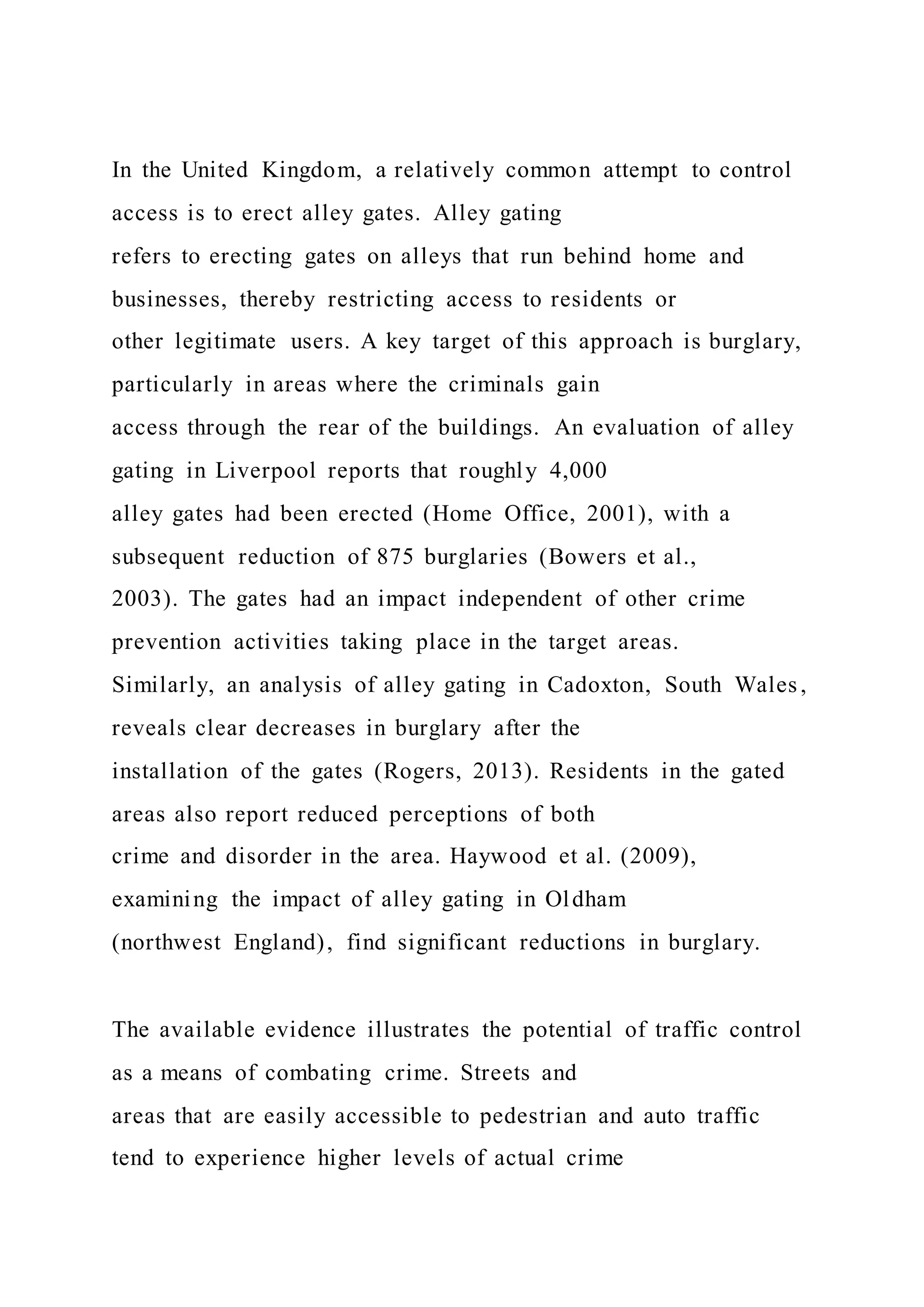 In the United Kingdom, a relatively common attempt to control
access is to erect alley gates. Alley gating
refers to erecting gates on alleys that run behind home and
businesses, thereby restricting access to residents or
other legitimate users. A key target of this approach is burglary,
particularly in areas where the criminals gain
access through the rear of the buildings. An evaluation of alley
gating in Liverpool reports that roughly 4,000
alley gates had been erected (Home Office, 2001), with a
subsequent reduction of 875 burglaries (Bowers et al.,
2003). The gates had an impact independent of other crime
prevention activities taking place in the target areas.
Similarly, an analysis of alley gating in Cadoxton, South Wales,
reveals clear decreases in burglary after the
installation of the gates (Rogers, 2013). Residents in the gated
areas also report reduced perceptions of both
crime and disorder in the area. Haywood et al. (2009),
examining the impact of alley gating in Oldham
(northwest England), find significant reductions in burglary.
The available evidence illustrates the potential of traffic control
as a means of combating crime. Streets and
areas that are easily accessible to pedestrian and auto traffic
tend to experience higher levels of actual crime
 