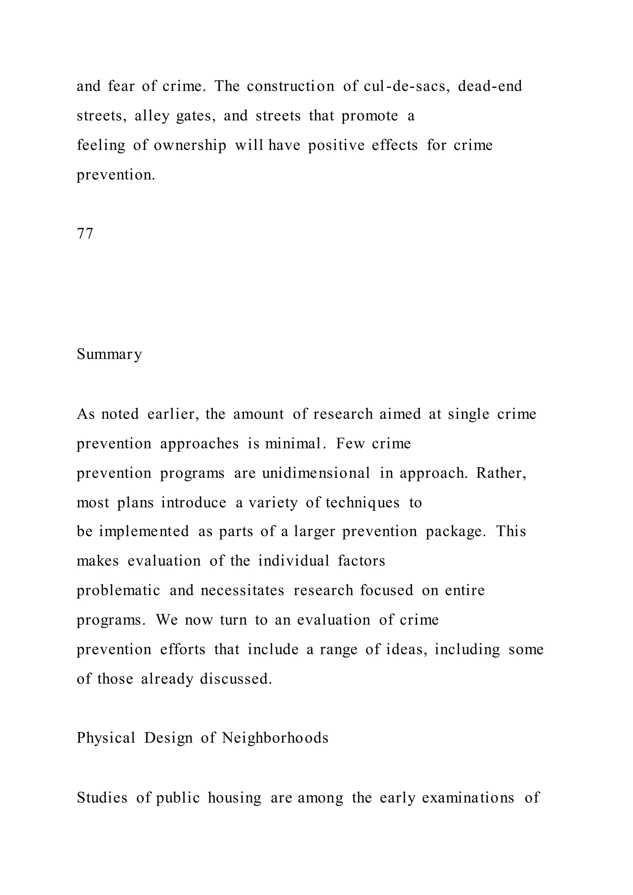 and fear of crime. The construction of cul-de-sacs, dead-end
streets, alley gates, and streets that promote a
feeling of ownership will have positive effects for crime
prevention.
77
Summary
As noted earlier, the amount of research aimed at single crime
prevention approaches is minimal. Few crime
prevention programs are unidimensional in approach. Rather,
most plans introduce a variety of techniques to
be implemented as parts of a larger prevention package. This
makes evaluation of the individual factors
problematic and necessitates research focused on entire
programs. We now turn to an evaluation of crime
prevention efforts that include a range of ideas, including some
of those already discussed.
Physical Design of Neighborhoods
Studies of public housing are among the early examinations of
 
