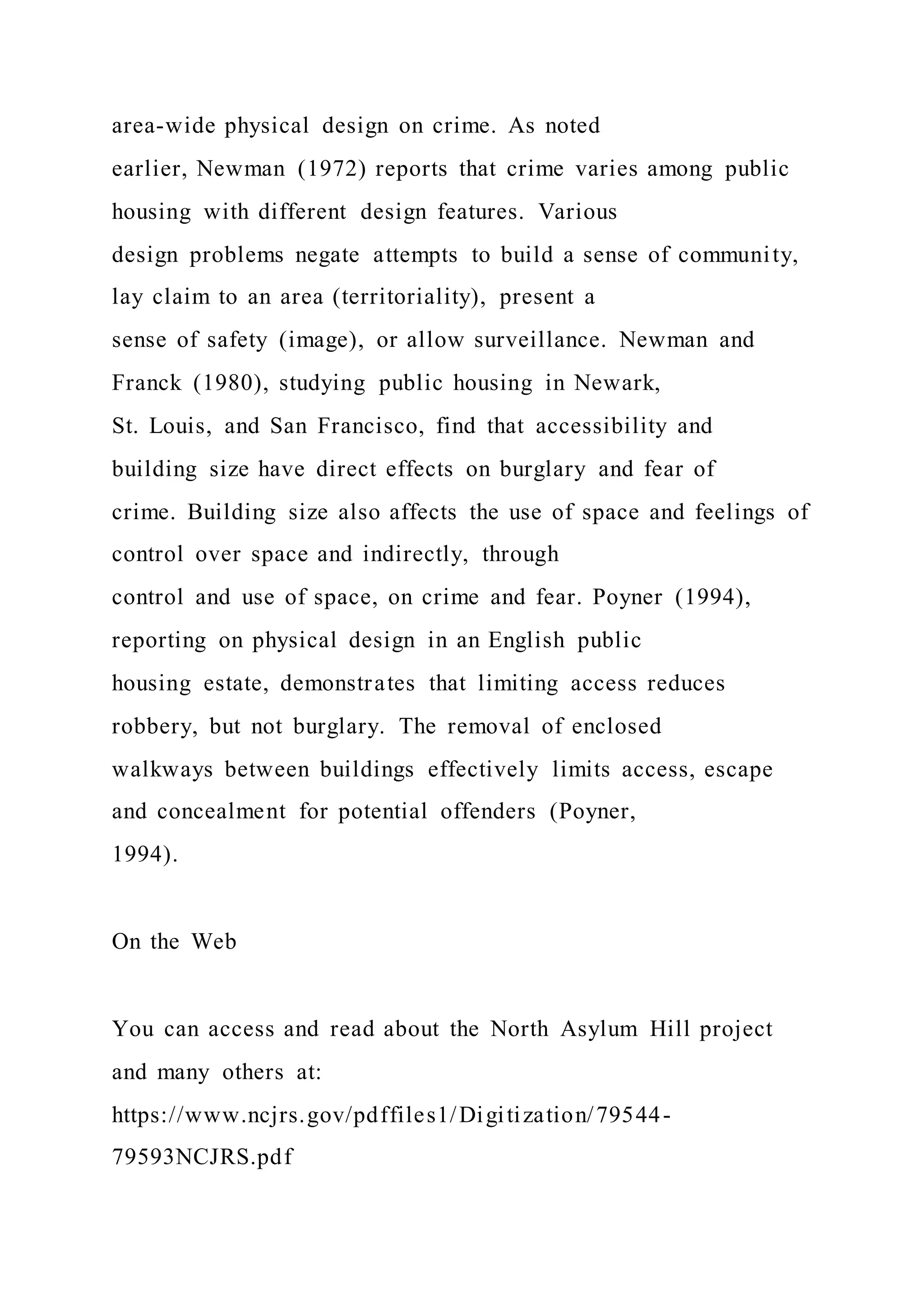 area-wide physical design on crime. As noted
earlier, Newman (1972) reports that crime varies among public
housing with different design features. Various
design problems negate attempts to build a sense of community,
lay claim to an area (territoriality), present a
sense of safety (image), or allow surveillance. Newman and
Franck (1980), studying public housing in Newark,
St. Louis, and San Francisco, find that accessibility and
building size have direct effects on burglary and fear of
crime. Building size also affects the use of space and feelings of
control over space and indirectly, through
control and use of space, on crime and fear. Poyner (1994),
reporting on physical design in an English public
housing estate, demonstrates that limiting access reduces
robbery, but not burglary. The removal of enclosed
walkways between buildings effectively limits access, escape
and concealment for potential offenders (Poyner,
1994).
On the Web
You can access and read about the North Asylum Hill project
and many others at:
https://www.ncjrs.gov/pdffiles1/Digitization/79544-
79593NCJRS.pdf
 