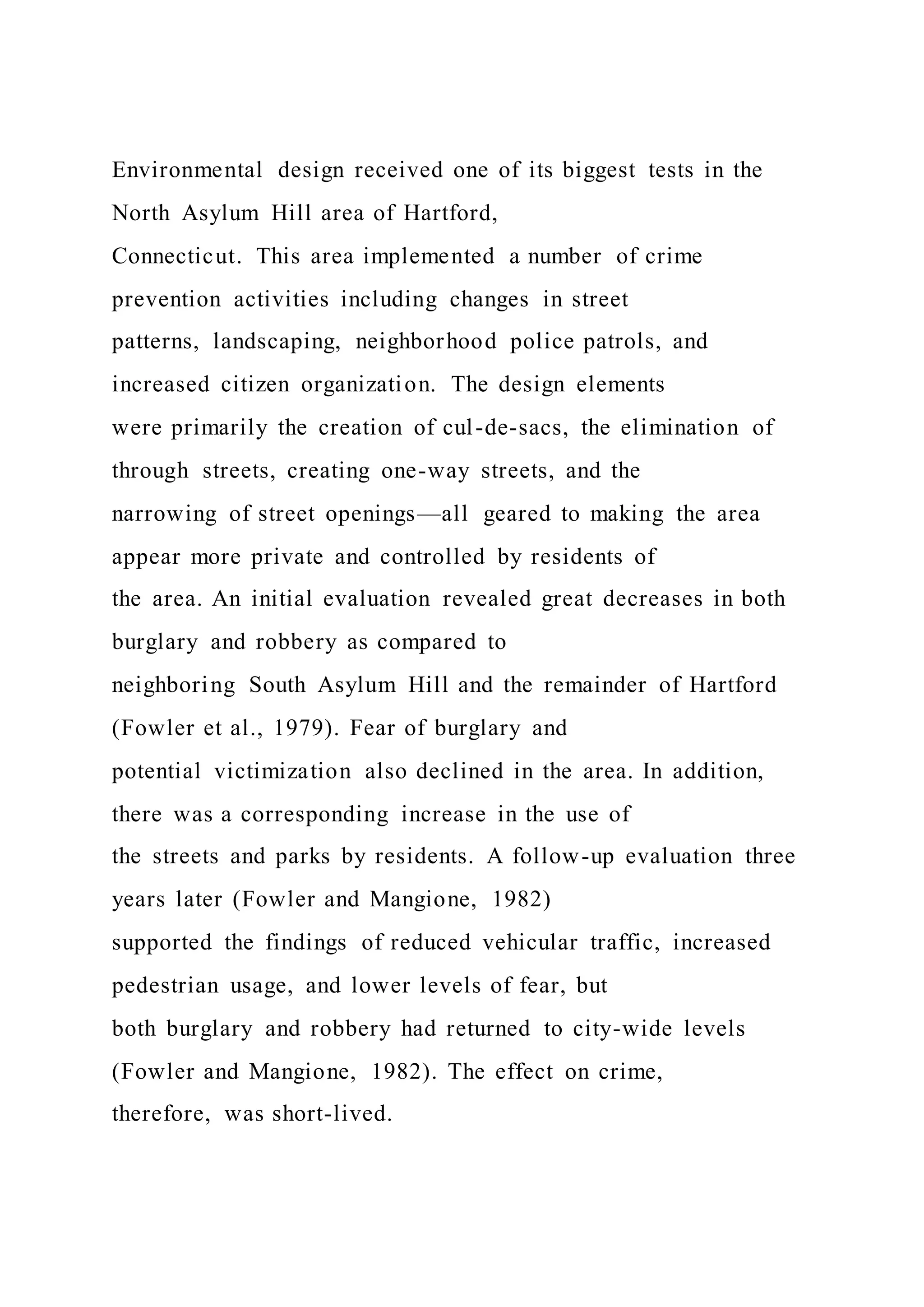 Environmental design received one of its biggest tests in the
North Asylum Hill area of Hartford,
Connecticut. This area implemented a number of crime
prevention activities including changes in street
patterns, landscaping, neighborhood police patrols, and
increased citizen organization. The design elements
were primarily the creation of cul-de-sacs, the elimination of
through streets, creating one-way streets, and the
narrowing of street openings—all geared to making the area
appear more private and controlled by residents of
the area. An initial evaluation revealed great decreases in both
burglary and robbery as compared to
neighboring South Asylum Hill and the remainder of Hartford
(Fowler et al., 1979). Fear of burglary and
potential victimization also declined in the area. In addition,
there was a corresponding increase in the use of
the streets and parks by residents. A follow-up evaluation three
years later (Fowler and Mangione, 1982)
supported the findings of reduced vehicular traffic, increased
pedestrian usage, and lower levels of fear, but
both burglary and robbery had returned to city-wide levels
(Fowler and Mangione, 1982). The effect on crime,
therefore, was short-lived.
 