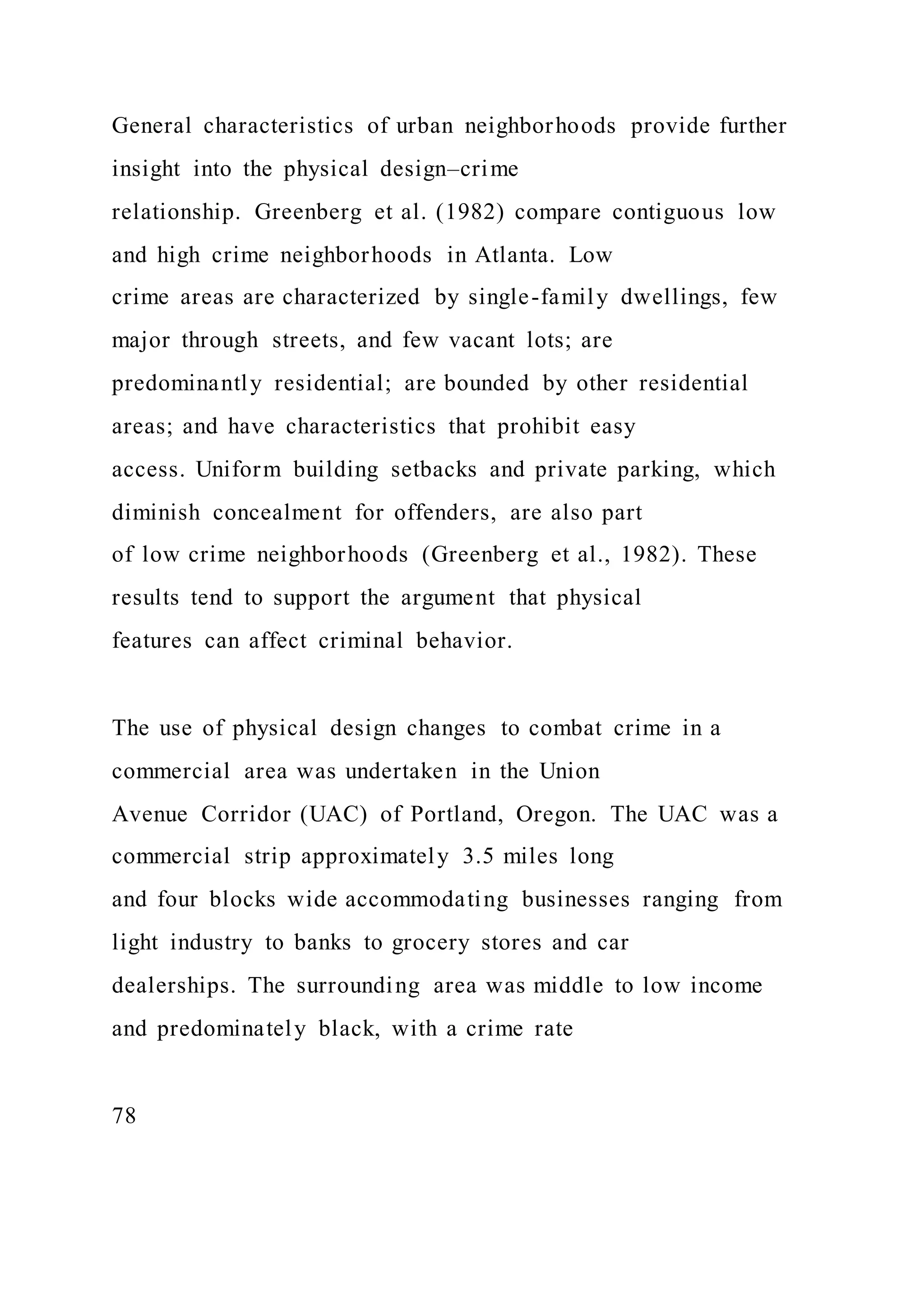 General characteristics of urban neighborhoods provide further
insight into the physical design–crime
relationship. Greenberg et al. (1982) compare contiguous low
and high crime neighborhoods in Atlanta. Low
crime areas are characterized by single-family dwellings, few
major through streets, and few vacant lots; are
predominantly residential; are bounded by other residential
areas; and have characteristics that prohibit easy
access. Uniform building setbacks and private parking, which
diminish concealment for offenders, are also part
of low crime neighborhoods (Greenberg et al., 1982). These
results tend to support the argument that physical
features can affect criminal behavior.
The use of physical design changes to combat crime in a
commercial area was undertaken in the Union
Avenue Corridor (UAC) of Portland, Oregon. The UAC was a
commercial strip approximately 3.5 miles long
and four blocks wide accommodating businesses ranging from
light industry to banks to grocery stores and car
dealerships. The surrounding area was middle to low income
and predominately black, with a crime rate
78
 