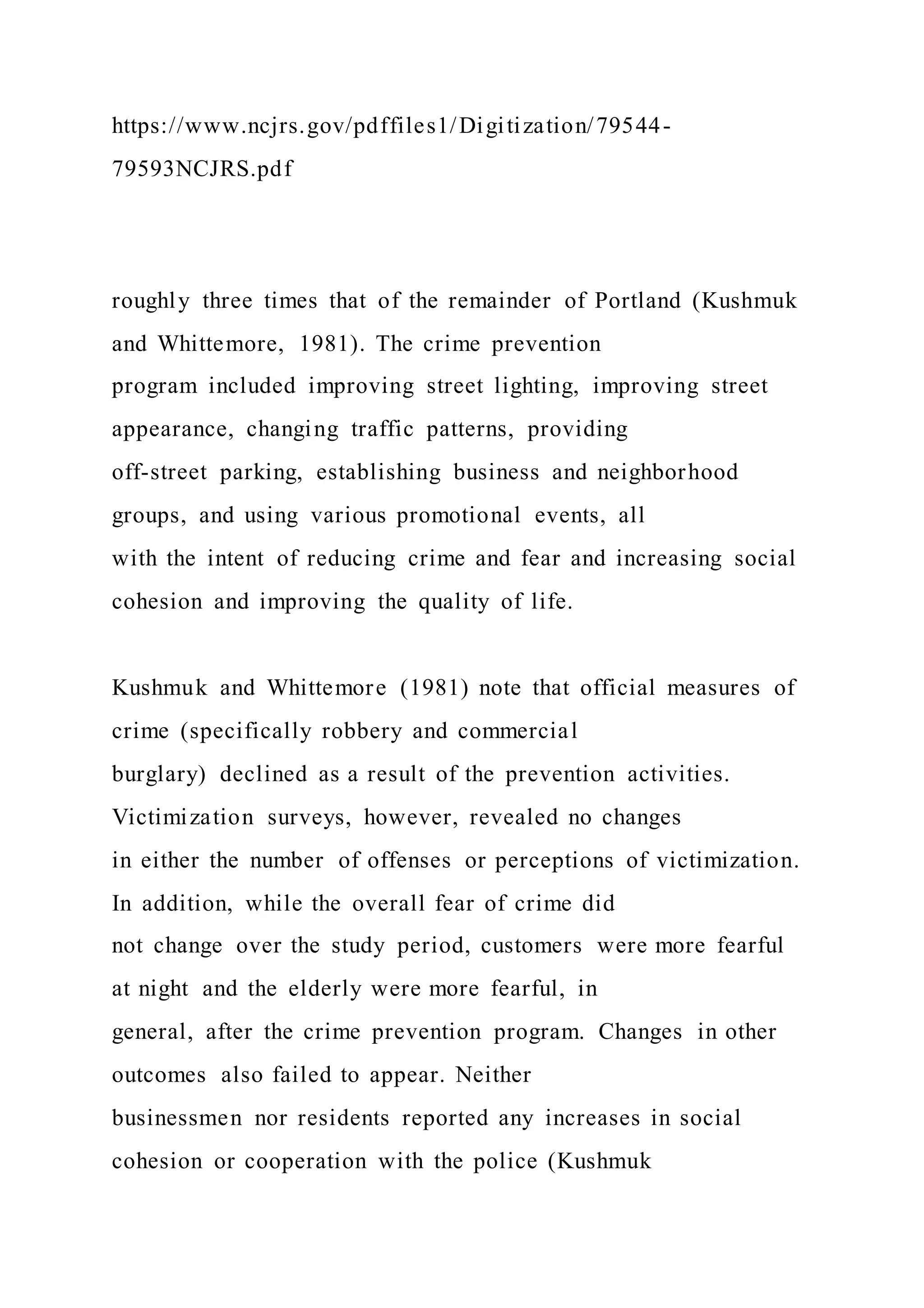 https://www.ncjrs.gov/pdffiles1/Digitization/79544-
79593NCJRS.pdf
roughly three times that of the remainder of Portland (Kushmuk
and Whittemore, 1981). The crime prevention
program included improving street lighting, improving street
appearance, changing traffic patterns, providing
off-street parking, establishing business and neighborhood
groups, and using various promotional events, all
with the intent of reducing crime and fear and increasing social
cohesion and improving the quality of life.
Kushmuk and Whittemore (1981) note that official measures of
crime (specifically robbery and commercial
burglary) declined as a result of the prevention activities.
Victimization surveys, however, revealed no changes
in either the number of offenses or perceptions of victimization.
In addition, while the overall fear of crime did
not change over the study period, customers were more fearful
at night and the elderly were more fearful, in
general, after the crime prevention program. Changes in other
outcomes also failed to appear. Neither
businessmen nor residents reported any increases in social
cohesion or cooperation with the police (Kushmuk
 