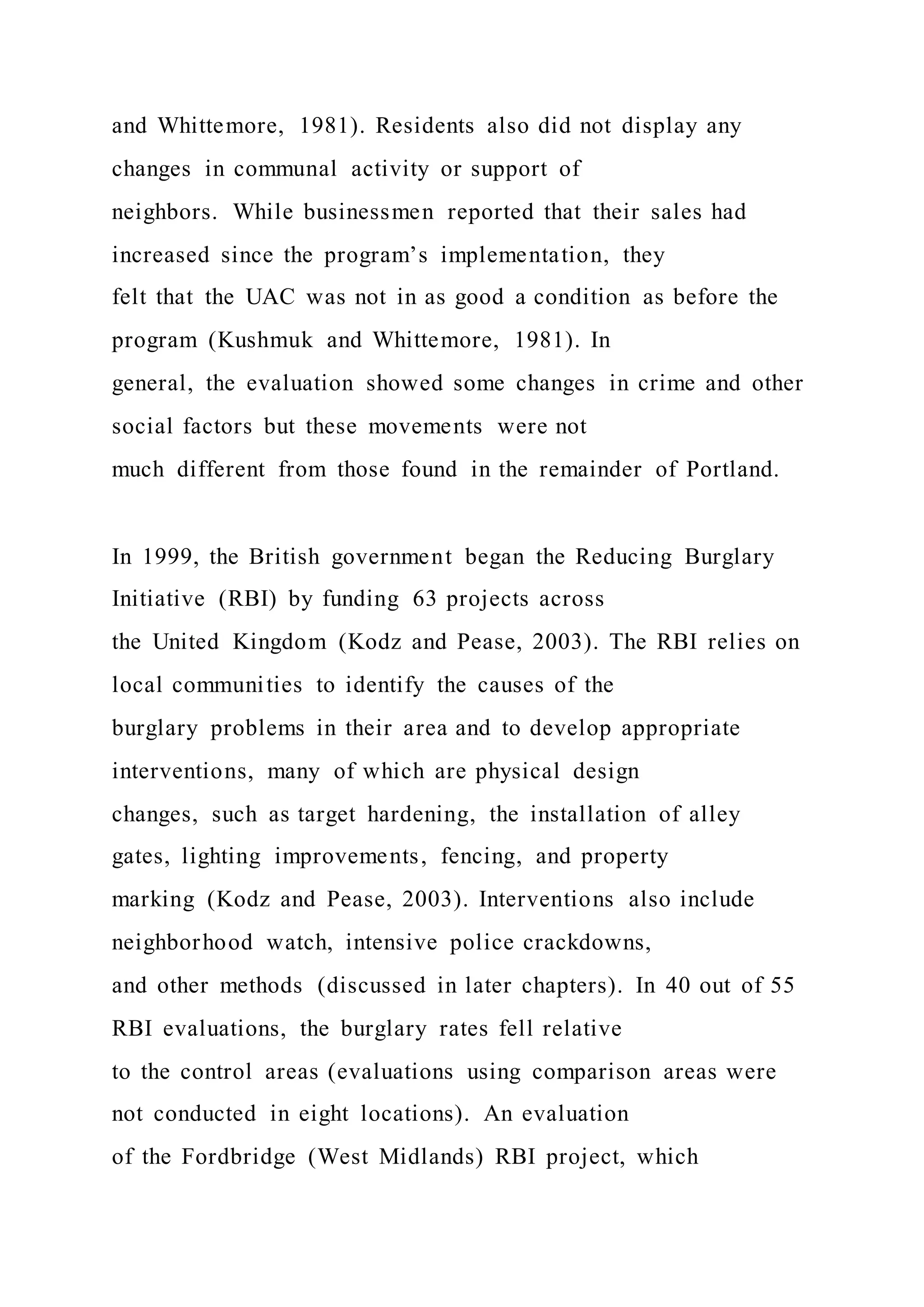 and Whittemore, 1981). Residents also did not display any
changes in communal activity or support of
neighbors. While businessmen reported that their sales had
increased since the program’s implementation, they
felt that the UAC was not in as good a condition as before the
program (Kushmuk and Whittemore, 1981). In
general, the evaluation showed some changes in crime and other
social factors but these movements were not
much different from those found in the remainder of Portland.
In 1999, the British government began the Reducing Burglary
Initiative (RBI) by funding 63 projects across
the United Kingdom (Kodz and Pease, 2003). The RBI relies on
local communities to identify the causes of the
burglary problems in their area and to develop appropriate
interventions, many of which are physical design
changes, such as target hardening, the installation of alley
gates, lighting improvements, fencing, and property
marking (Kodz and Pease, 2003). Interventions also include
neighborhood watch, intensive police crackdowns,
and other methods (discussed in later chapters). In 40 out of 55
RBI evaluations, the burglary rates fell relative
to the control areas (evaluations using comparison areas were
not conducted in eight locations). An evaluation
of the Fordbridge (West Midlands) RBI project, which
 