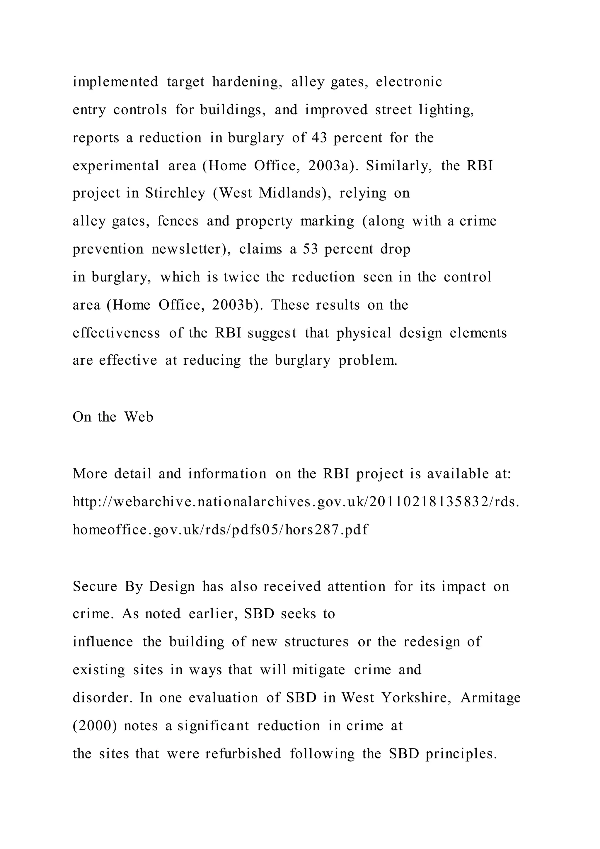 implemented target hardening, alley gates, electronic
entry controls for buildings, and improved street lighting,
reports a reduction in burglary of 43 percent for the
experimental area (Home Office, 2003a). Similarly, the RBI
project in Stirchley (West Midlands), relying on
alley gates, fences and property marking (along with a crime
prevention newsletter), claims a 53 percent drop
in burglary, which is twice the reduction seen in the control
area (Home Office, 2003b). These results on the
effectiveness of the RBI suggest that physical design elements
are effective at reducing the burglary problem.
On the Web
More detail and information on the RBI project is available at:
http://webarchive.nationalarchives.gov.uk/20110218135832/rds.
homeoffice.gov.uk/rds/pdfs05/hors287.pdf
Secure By Design has also received attention for its impact on
crime. As noted earlier, SBD seeks to
influence the building of new structures or the redesign of
existing sites in ways that will mitigate crime and
disorder. In one evaluation of SBD in West Yorkshire, Armitage
(2000) notes a significant reduction in crime at
the sites that were refurbished following the SBD principles.
 