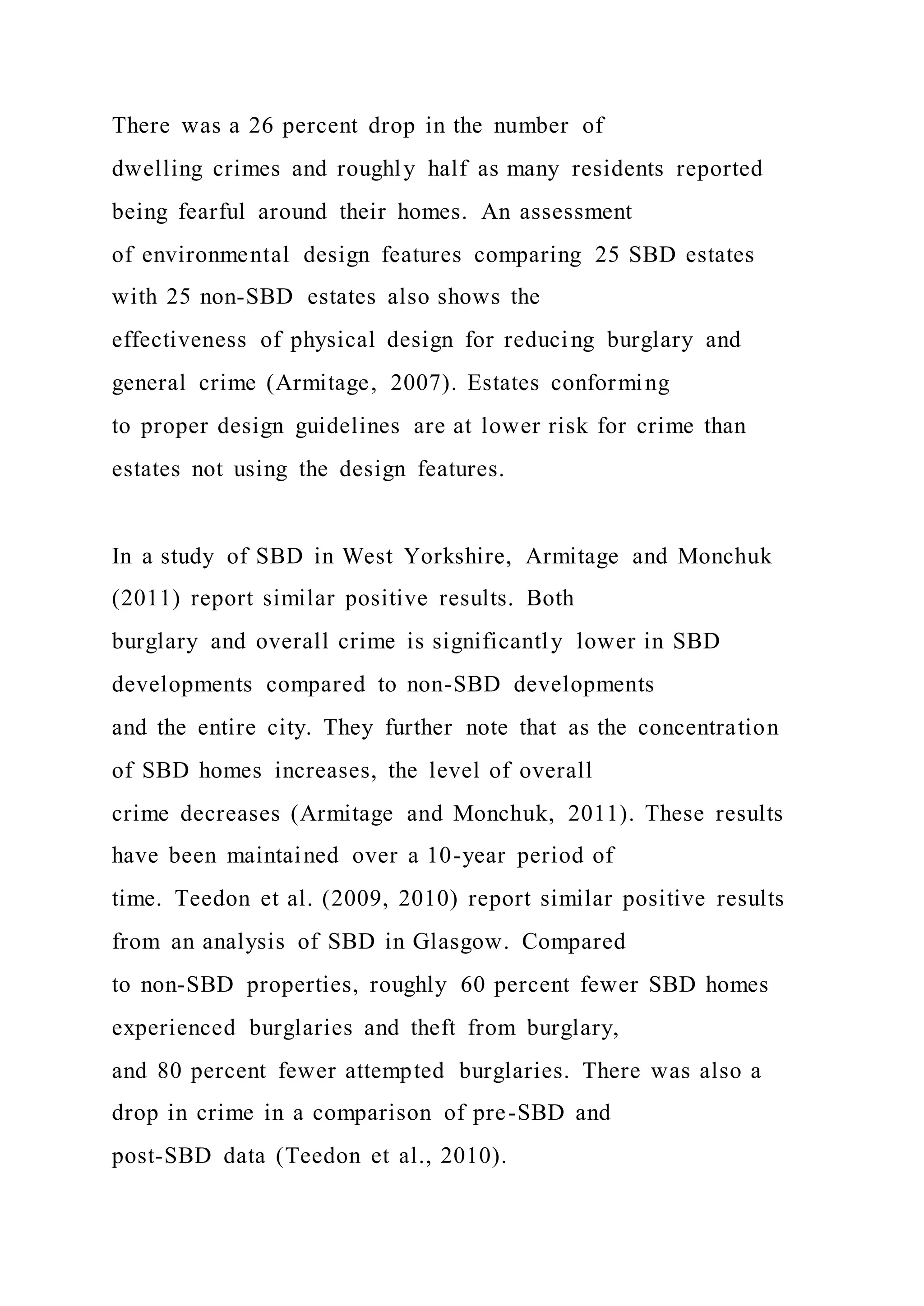 There was a 26 percent drop in the number of
dwelling crimes and roughly half as many residents reported
being fearful around their homes. An assessment
of environmental design features comparing 25 SBD estates
with 25 non-SBD estates also shows the
effectiveness of physical design for reducing burglary and
general crime (Armitage, 2007). Estates conforming
to proper design guidelines are at lower risk for crime than
estates not using the design features.
In a study of SBD in West Yorkshire, Armitage and Monchuk
(2011) report similar positive results. Both
burglary and overall crime is significantly lower in SBD
developments compared to non-SBD developments
and the entire city. They further note that as the concentration
of SBD homes increases, the level of overall
crime decreases (Armitage and Monchuk, 2011). These results
have been maintained over a 10-year period of
time. Teedon et al. (2009, 2010) report similar positive results
from an analysis of SBD in Glasgow. Compared
to non-SBD properties, roughly 60 percent fewer SBD homes
experienced burglaries and theft from burglary,
and 80 percent fewer attempted burglaries. There was also a
drop in crime in a comparison of pre-SBD and
post-SBD data (Teedon et al., 2010).
 