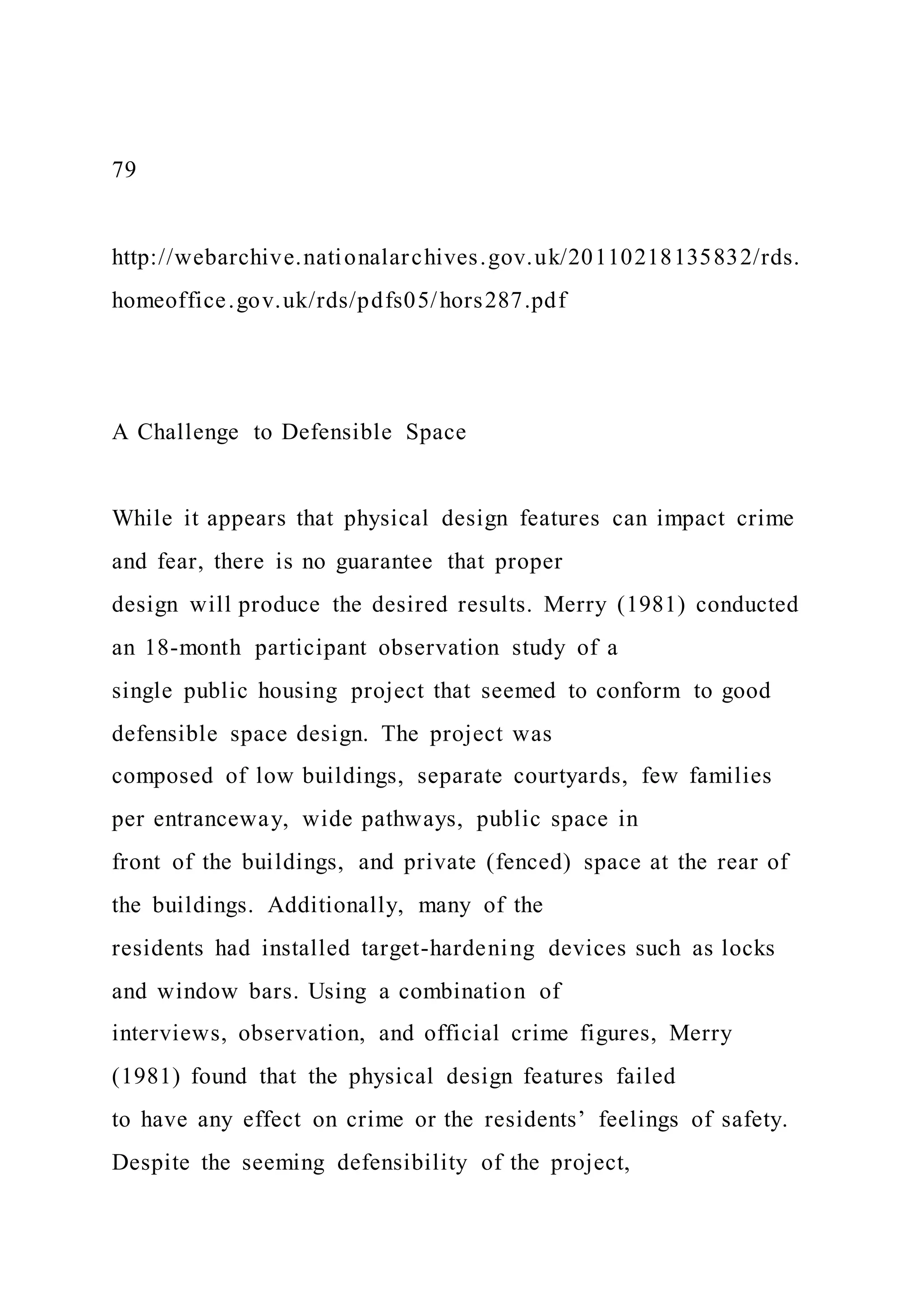 79
http://webarchive.nationalarchives.gov.uk/20110218135832/rds.
homeoffice.gov.uk/rds/pdfs05/hors287.pdf
A Challenge to Defensible Space
While it appears that physical design features can impact crime
and fear, there is no guarantee that proper
design will produce the desired results. Merry (1981) conducted
an 18-month participant observation study of a
single public housing project that seemed to conform to good
defensible space design. The project was
composed of low buildings, separate courtyards, few families
per entranceway, wide pathways, public space in
front of the buildings, and private (fenced) space at the rear of
the buildings. Additionally, many of the
residents had installed target-hardening devices such as locks
and window bars. Using a combination of
interviews, observation, and official crime figures, Merry
(1981) found that the physical design features failed
to have any effect on crime or the residents’ feelings of safety.
Despite the seeming defensibility of the project,
 
