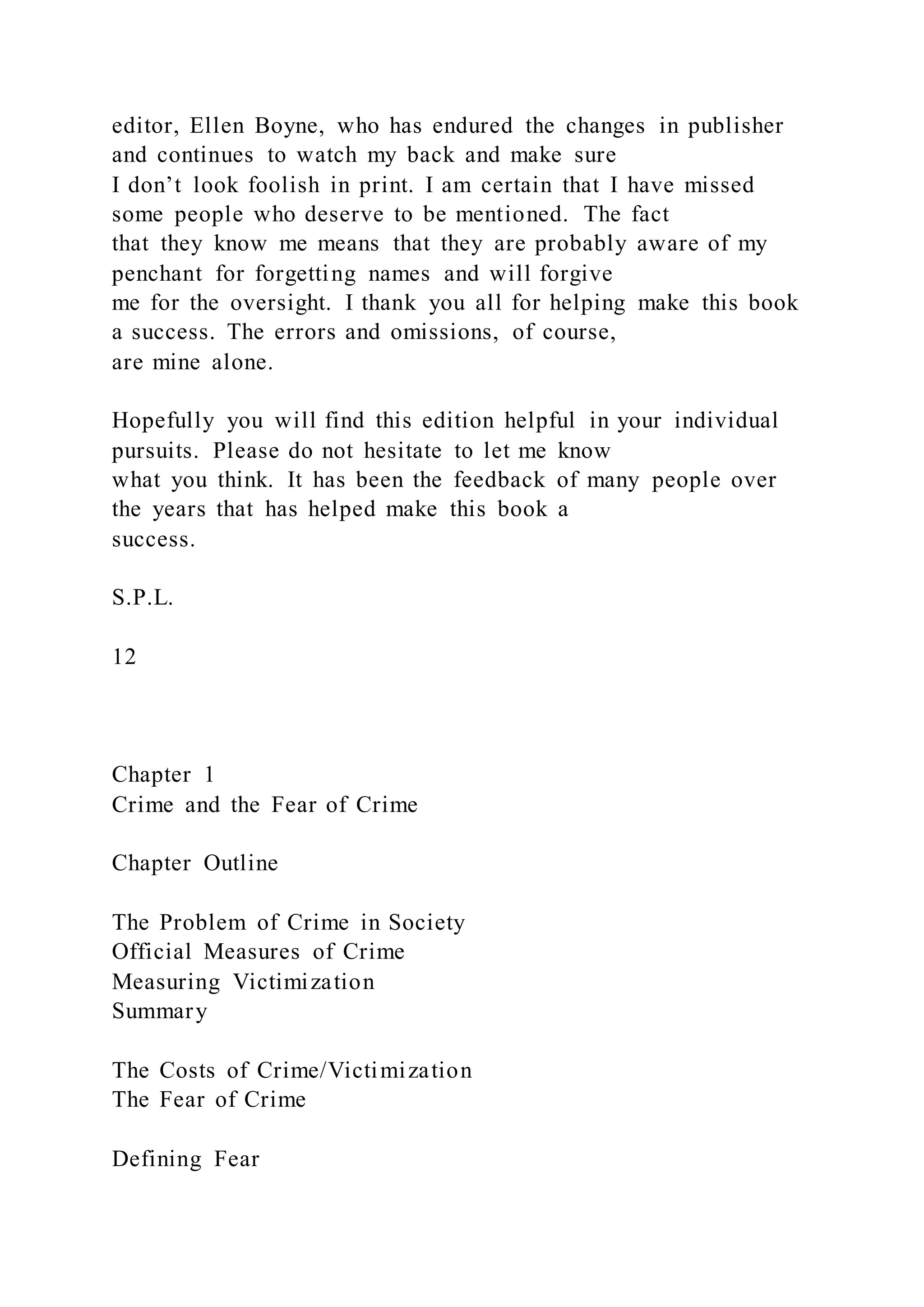 editor, Ellen Boyne, who has endured the changes in publisher
and continues to watch my back and make sure
I don’t look foolish in print. I am certain that I have missed
some people who deserve to be mentioned. The fact
that they know me means that they are probably aware of my
penchant for forgetting names and will forgive
me for the oversight. I thank you all for helping make this book
a success. The errors and omissions, of course,
are mine alone.
Hopefully you will find this edition helpful in your individual
pursuits. Please do not hesitate to let me know
what you think. It has been the feedback of many people over
the years that has helped make this book a
success.
S.P.L.
12
Chapter 1
Crime and the Fear of Crime
Chapter Outline
The Problem of Crime in Society
Official Measures of Crime
Measuring Victimization
Summary
The Costs of Crime/Victimization
The Fear of Crime
Defining Fear
 