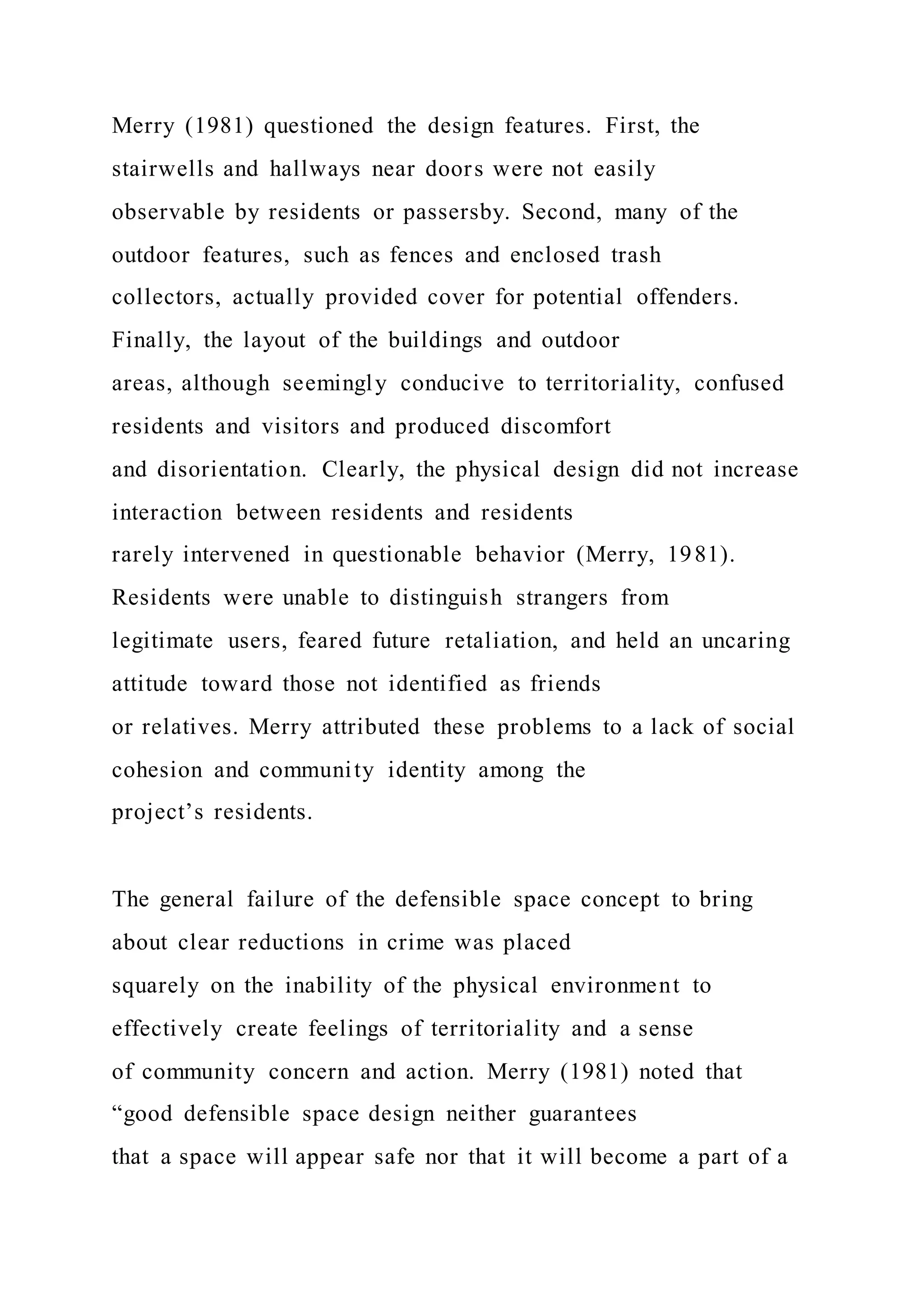 Merry (1981) questioned the design features. First, the
stairwells and hallways near doors were not easily
observable by residents or passersby. Second, many of the
outdoor features, such as fences and enclosed trash
collectors, actually provided cover for potential offenders.
Finally, the layout of the buildings and outdoor
areas, although seemingly conducive to territoriality, confused
residents and visitors and produced discomfort
and disorientation. Clearly, the physical design did not increase
interaction between residents and residents
rarely intervened in questionable behavior (Merry, 1981).
Residents were unable to distinguish strangers from
legitimate users, feared future retaliation, and held an uncaring
attitude toward those not identified as friends
or relatives. Merry attributed these problems to a lack of social
cohesion and community identity among the
project’s residents.
The general failure of the defensible space concept to bring
about clear reductions in crime was placed
squarely on the inability of the physical environment to
effectively create feelings of territoriality and a sense
of community concern and action. Merry (1981) noted that
“good defensible space design neither guarantees
that a space will appear safe nor that it will become a part of a
 