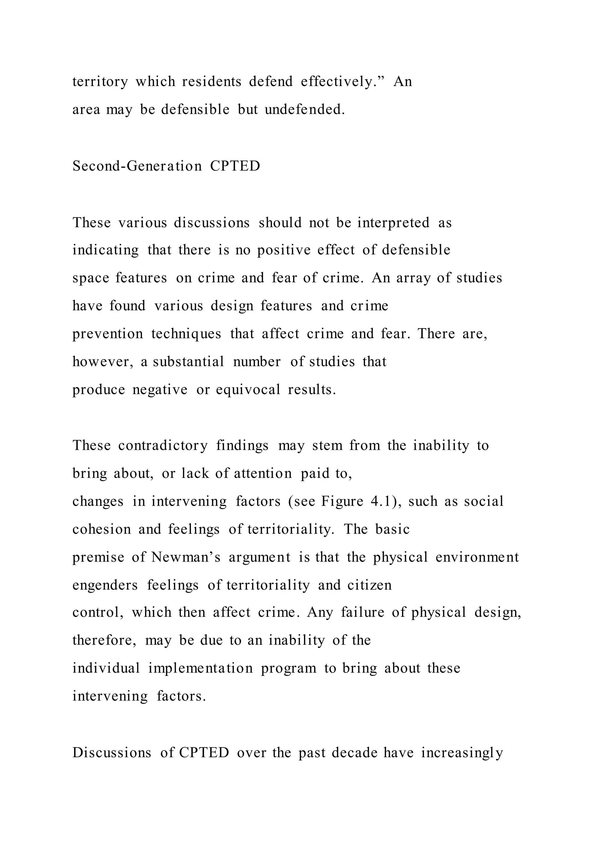 territory which residents defend effectively.” An
area may be defensible but undefended.
Second-Generation CPTED
These various discussions should not be interpreted as
indicating that there is no positive effect of defensible
space features on crime and fear of crime. An array of studies
have found various design features and crime
prevention techniques that affect crime and fear. There are,
however, a substantial number of studies that
produce negative or equivocal results.
These contradictory findings may stem from the inability to
bring about, or lack of attention paid to,
changes in intervening factors (see Figure 4.1), such as social
cohesion and feelings of territoriality. The basic
premise of Newman’s argument is that the physical environment
engenders feelings of territoriality and citizen
control, which then affect crime. Any failure of physical design,
therefore, may be due to an inability of the
individual implementation program to bring about these
intervening factors.
Discussions of CPTED over the past decade have increasingly
 