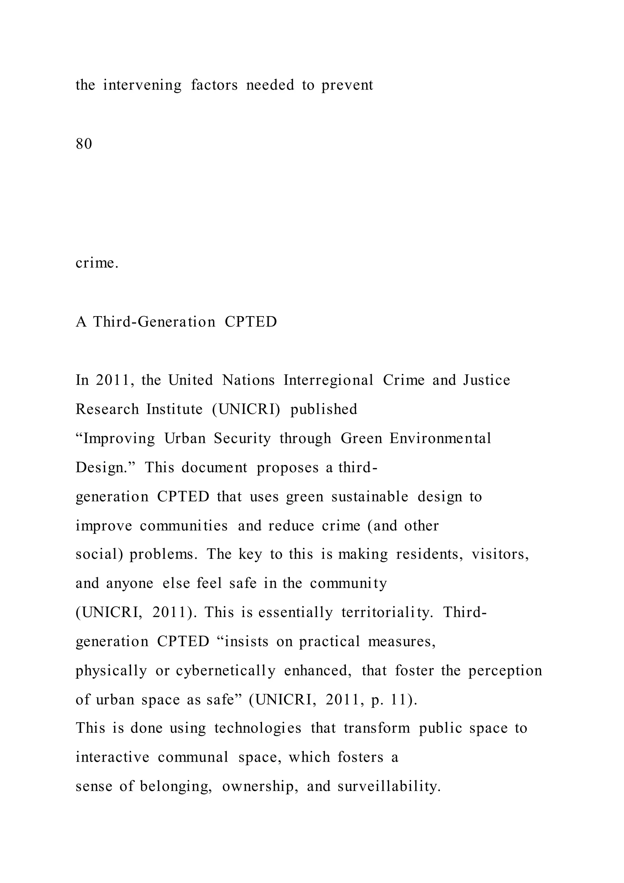the intervening factors needed to prevent
80
crime.
A Third-Generation CPTED
In 2011, the United Nations Interregional Crime and Justice
Research Institute (UNICRI) published
“Improving Urban Security through Green Environmental
Design.” This document proposes a third-
generation CPTED that uses green sustainable design to
improve communities and reduce crime (and other
social) problems. The key to this is making residents, visitors,
and anyone else feel safe in the community
(UNICRI, 2011). This is essentially territoriality. Third-
generation CPTED “insists on practical measures,
physically or cybernetically enhanced, that foster the perception
of urban space as safe” (UNICRI, 2011, p. 11).
This is done using technologies that transform public space to
interactive communal space, which fosters a
sense of belonging, ownership, and surveillability.
 