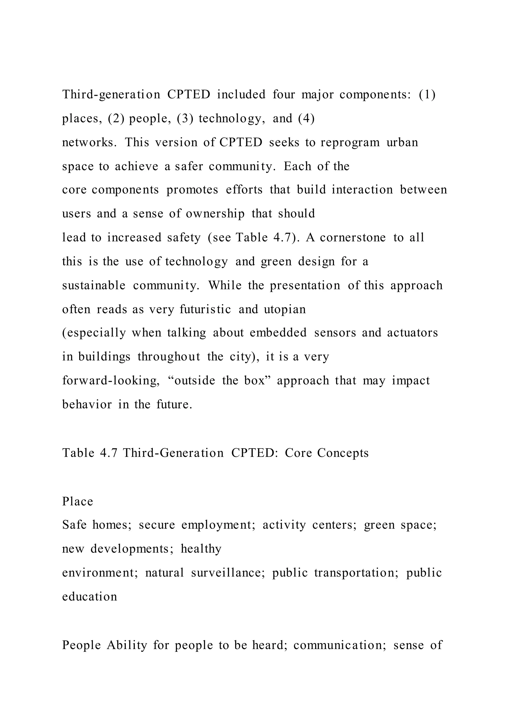 Third-generation CPTED included four major components: (1)
places, (2) people, (3) technology, and (4)
networks. This version of CPTED seeks to reprogram urban
space to achieve a safer community. Each of the
core components promotes efforts that build interaction between
users and a sense of ownership that should
lead to increased safety (see Table 4.7). A cornerstone to all
this is the use of technology and green design for a
sustainable community. While the presentation of this approach
often reads as very futuristic and utopian
(especially when talking about embedded sensors and actuators
in buildings throughout the city), it is a very
forward-looking, “outside the box” approach that may impact
behavior in the future.
Table 4.7 Third-Generation CPTED: Core Concepts
Place
Safe homes; secure employment; activity centers; green space;
new developments; healthy
environment; natural surveillance; public transportation; public
education
People Ability for people to be heard; communication; sense of
 