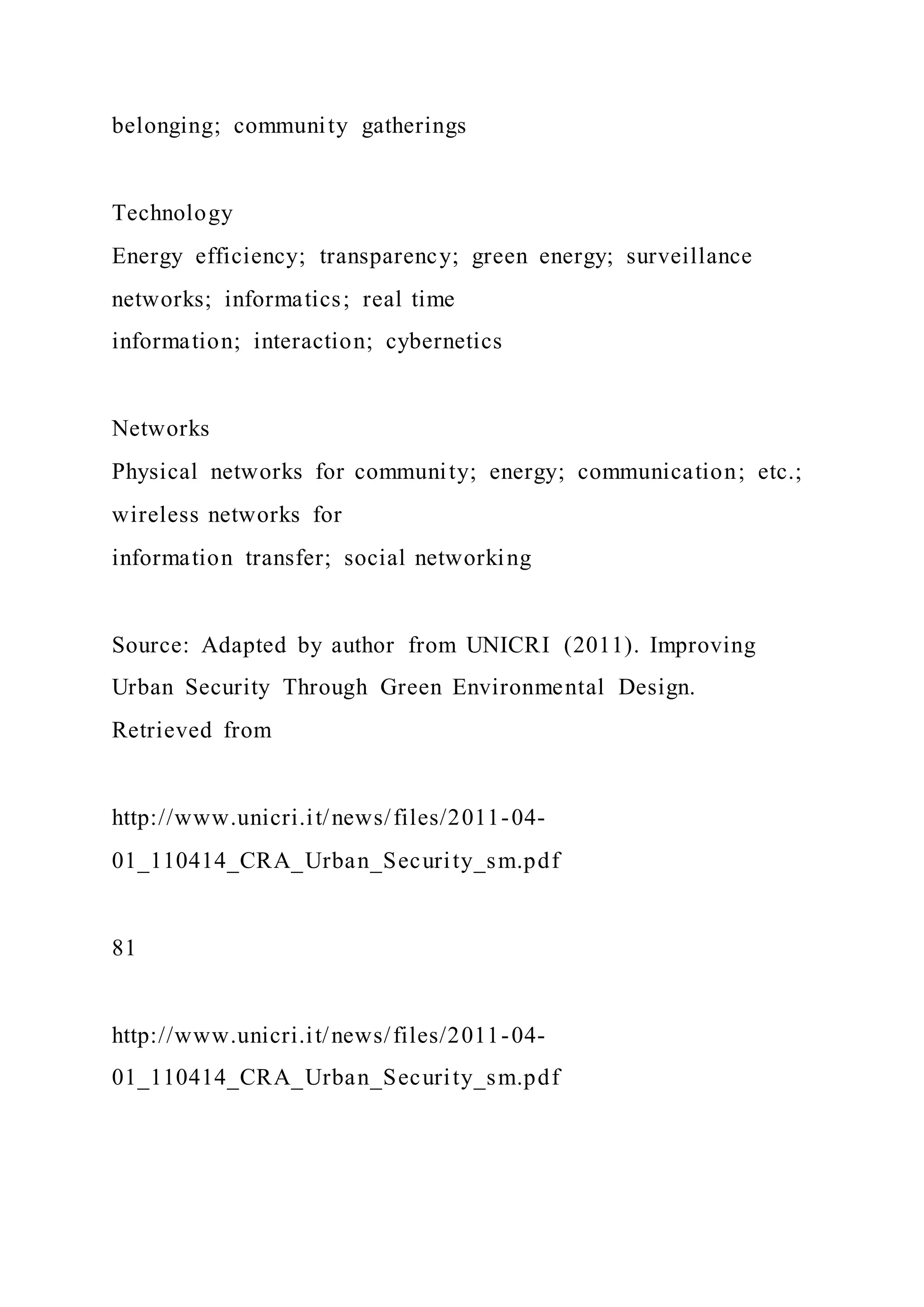 belonging; community gatherings
Technology
Energy efficiency; transparency; green energy; surveillance
networks; informatics; real time
information; interaction; cybernetics
Networks
Physical networks for community; energy; communication; etc.;
wireless networks for
information transfer; social networking
Source: Adapted by author from UNICRI (2011). Improving
Urban Security Through Green Environmental Design.
Retrieved from
http://www.unicri.it/news/files/2011-04-
01_110414_CRA_Urban_Security_sm.pdf
81
http://www.unicri.it/news/files/2011-04-
01_110414_CRA_Urban_Security_sm.pdf
 