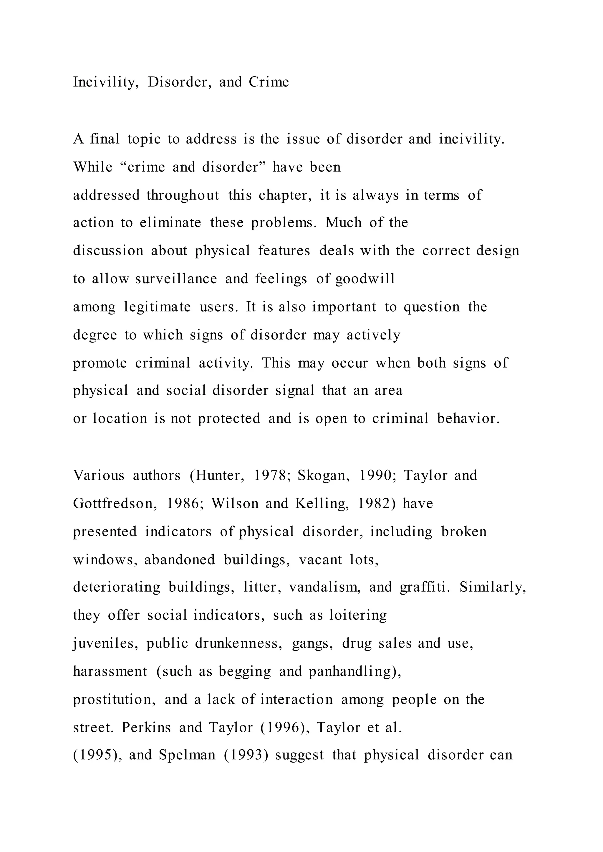 Incivility, Disorder, and Crime
A final topic to address is the issue of disorder and incivility.
While “crime and disorder” have been
addressed throughout this chapter, it is always in terms of
action to eliminate these problems. Much of the
discussion about physical features deals with the correct design
to allow surveillance and feelings of goodwill
among legitimate users. It is also important to question the
degree to which signs of disorder may actively
promote criminal activity. This may occur when both signs of
physical and social disorder signal that an area
or location is not protected and is open to criminal behavior.
Various authors (Hunter, 1978; Skogan, 1990; Taylor and
Gottfredson, 1986; Wilson and Kelling, 1982) have
presented indicators of physical disorder, including broken
windows, abandoned buildings, vacant lots,
deteriorating buildings, litter, vandalism, and graffiti. Similarly,
they offer social indicators, such as loitering
juveniles, public drunkenness, gangs, drug sales and use,
harassment (such as begging and panhandling),
prostitution, and a lack of interaction among people on the
street. Perkins and Taylor (1996), Taylor et al.
(1995), and Spelman (1993) suggest that physical disorder can
 
