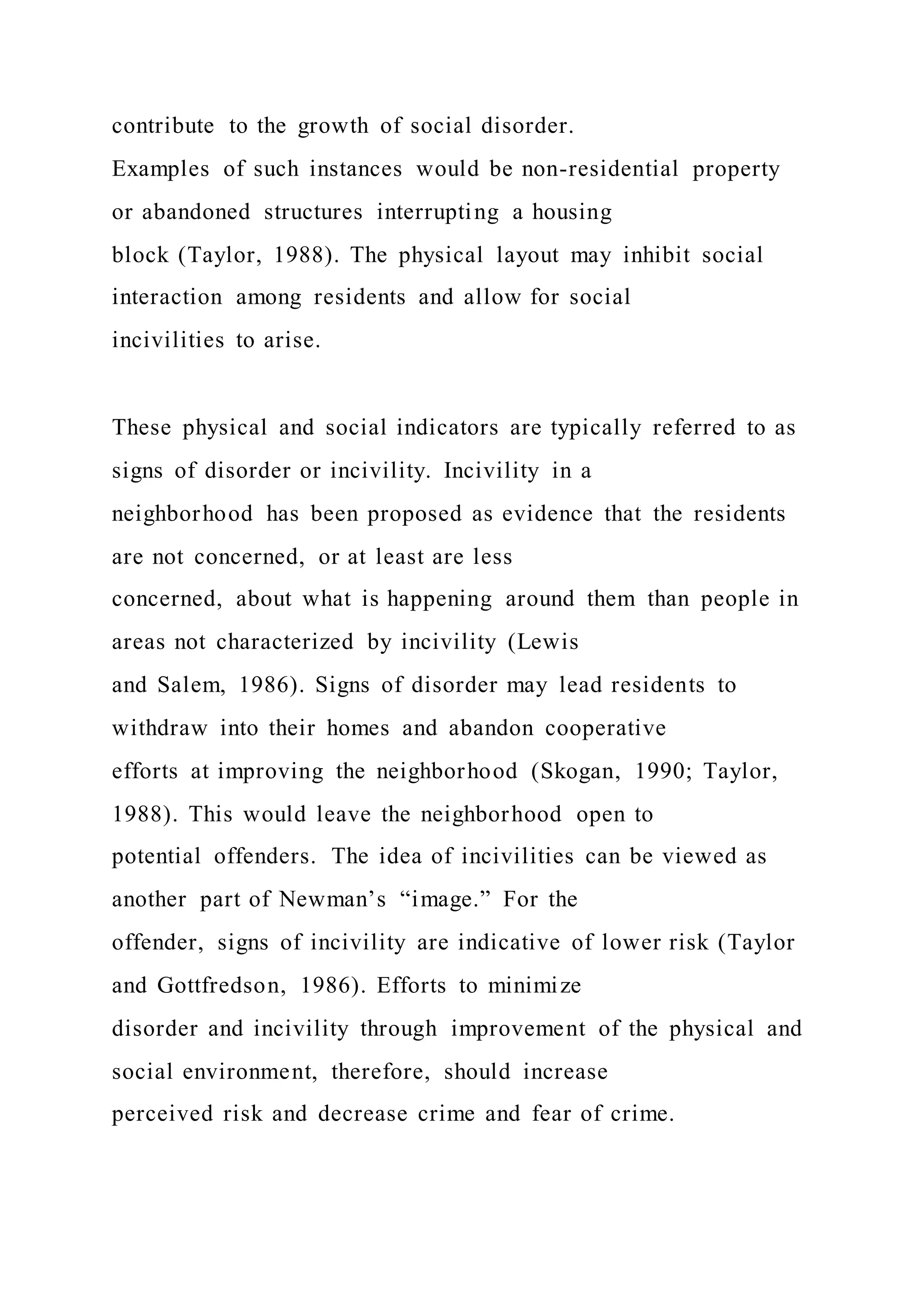 contribute to the growth of social disorder.
Examples of such instances would be non-residential property
or abandoned structures interrupting a housing
block (Taylor, 1988). The physical layout may inhibit social
interaction among residents and allow for social
incivilities to arise.
These physical and social indicators are typically referred to as
signs of disorder or incivility. Incivility in a
neighborhood has been proposed as evidence that the residents
are not concerned, or at least are less
concerned, about what is happening around them than people in
areas not characterized by incivility (Lewis
and Salem, 1986). Signs of disorder may lead residents to
withdraw into their homes and abandon cooperative
efforts at improving the neighborhood (Skogan, 1990; Taylor,
1988). This would leave the neighborhood open to
potential offenders. The idea of incivilities can be viewed as
another part of Newman’s “image.” For the
offender, signs of incivility are indicative of lower risk (Taylor
and Gottfredson, 1986). Efforts to minimize
disorder and incivility through improvement of the physical and
social environment, therefore, should increase
perceived risk and decrease crime and fear of crime.
 