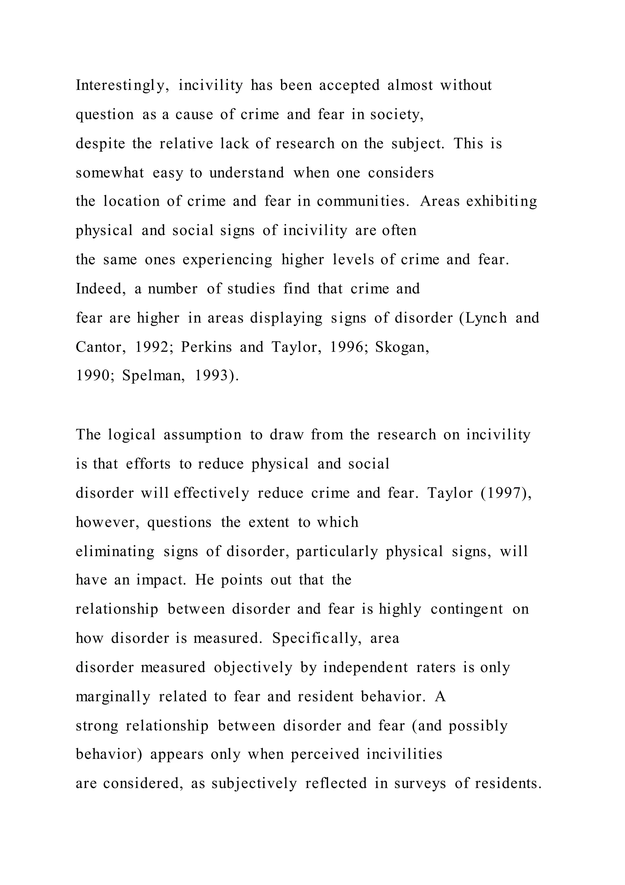 Interestingly, incivility has been accepted almost without
question as a cause of crime and fear in society,
despite the relative lack of research on the subject. This is
somewhat easy to understand when one considers
the location of crime and fear in communities. Areas exhibiting
physical and social signs of incivility are often
the same ones experiencing higher levels of crime and fear.
Indeed, a number of studies find that crime and
fear are higher in areas displaying signs of disorder (Lynch and
Cantor, 1992; Perkins and Taylor, 1996; Skogan,
1990; Spelman, 1993).
The logical assumption to draw from the research on incivility
is that efforts to reduce physical and social
disorder will effectively reduce crime and fear. Taylor (1997),
however, questions the extent to which
eliminating signs of disorder, particularly physical signs, will
have an impact. He points out that the
relationship between disorder and fear is highly contingent on
how disorder is measured. Specifically, area
disorder measured objectively by independent raters is only
marginally related to fear and resident behavior. A
strong relationship between disorder and fear (and possibly
behavior) appears only when perceived incivilities
are considered, as subjectively reflected in surveys of residents.
 