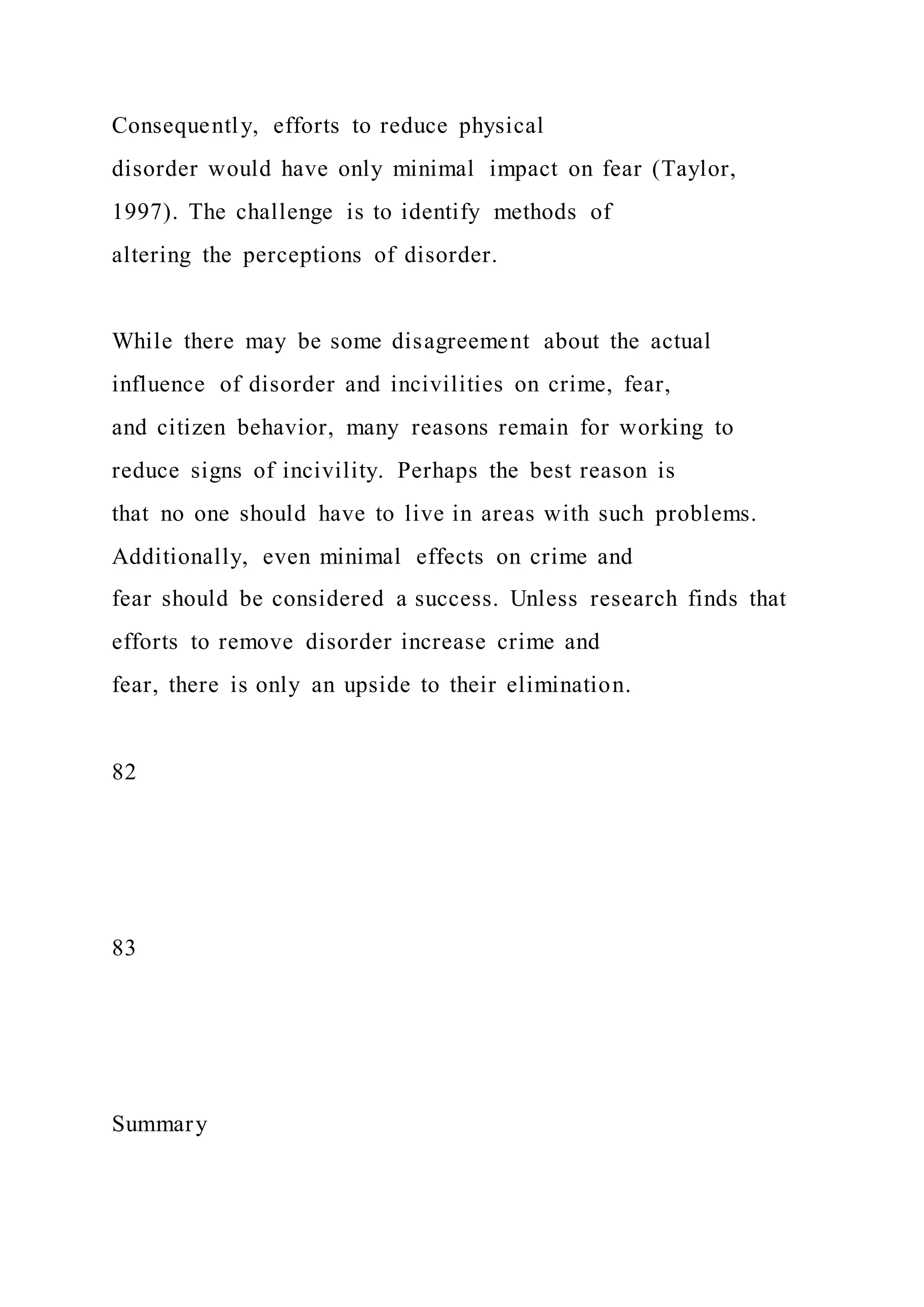 Consequently, efforts to reduce physical
disorder would have only minimal impact on fear (Taylor,
1997). The challenge is to identify methods of
altering the perceptions of disorder.
While there may be some disagreement about the actual
influence of disorder and incivilities on crime, fear,
and citizen behavior, many reasons remain for working to
reduce signs of incivility. Perhaps the best reason is
that no one should have to live in areas with such problems.
Additionally, even minimal effects on crime and
fear should be considered a success. Unless research finds that
efforts to remove disorder increase crime and
fear, there is only an upside to their elimination.
82
83
Summary
 
