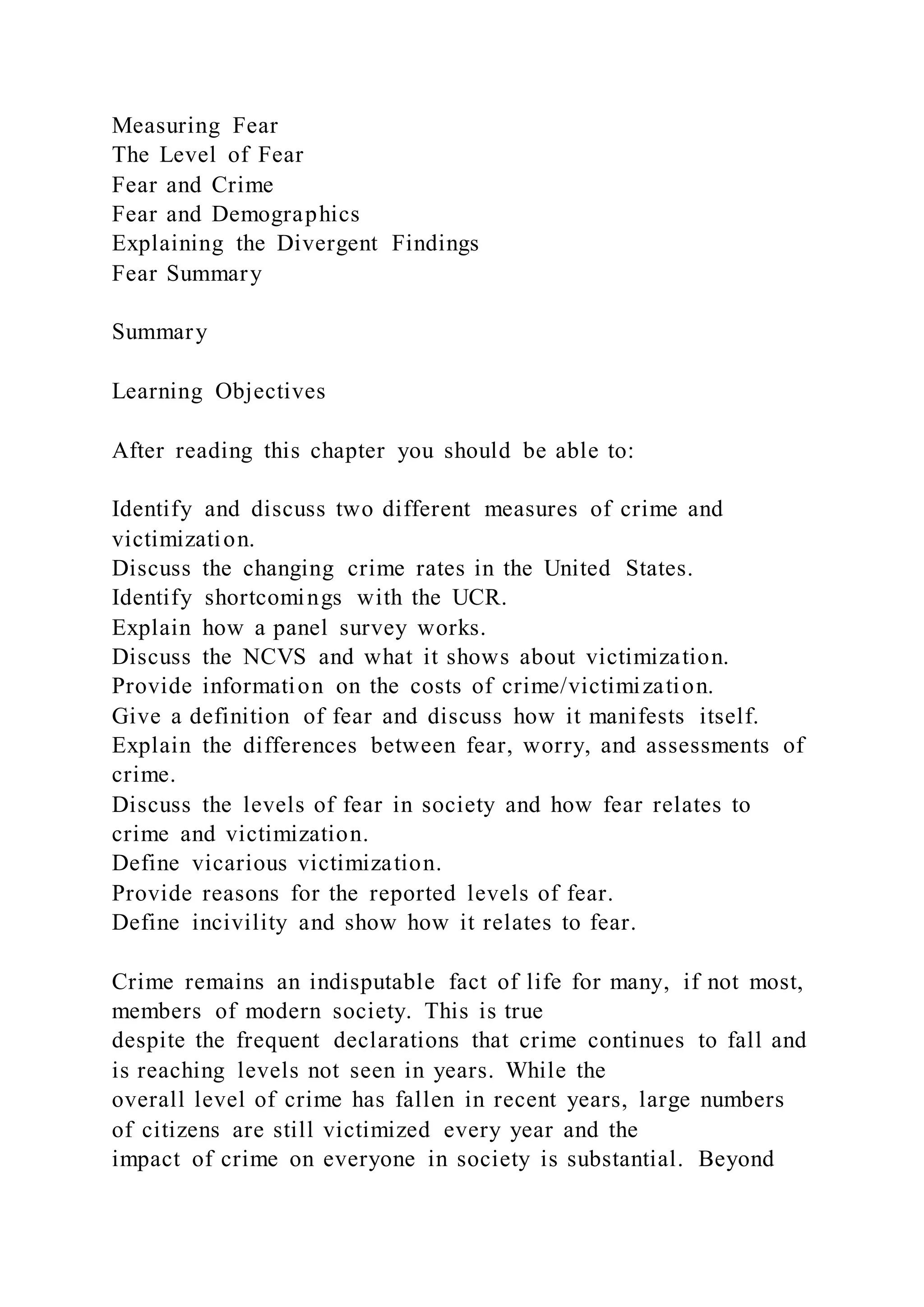 Measuring Fear
The Level of Fear
Fear and Crime
Fear and Demographics
Explaining the Divergent Findings
Fear Summary
Summary
Learning Objectives
After reading this chapter you should be able to:
Identify and discuss two different measures of crime and
victimization.
Discuss the changing crime rates in the United States.
Identify shortcomings with the UCR.
Explain how a panel survey works.
Discuss the NCVS and what it shows about victimization.
Provide information on the costs of crime/victimization.
Give a definition of fear and discuss how it manifests itself.
Explain the differences between fear, worry, and assessments of
crime.
Discuss the levels of fear in society and how fear relates to
crime and victimization.
Define vicarious victimization.
Provide reasons for the reported levels of fear.
Define incivility and show how it relates to fear.
Crime remains an indisputable fact of life for many, if not most,
members of modern society. This is true
despite the frequent declarations that crime continues to fall and
is reaching levels not seen in years. While the
overall level of crime has fallen in recent years, large numbers
of citizens are still victimized every year and the
impact of crime on everyone in society is substantial. Beyond
 