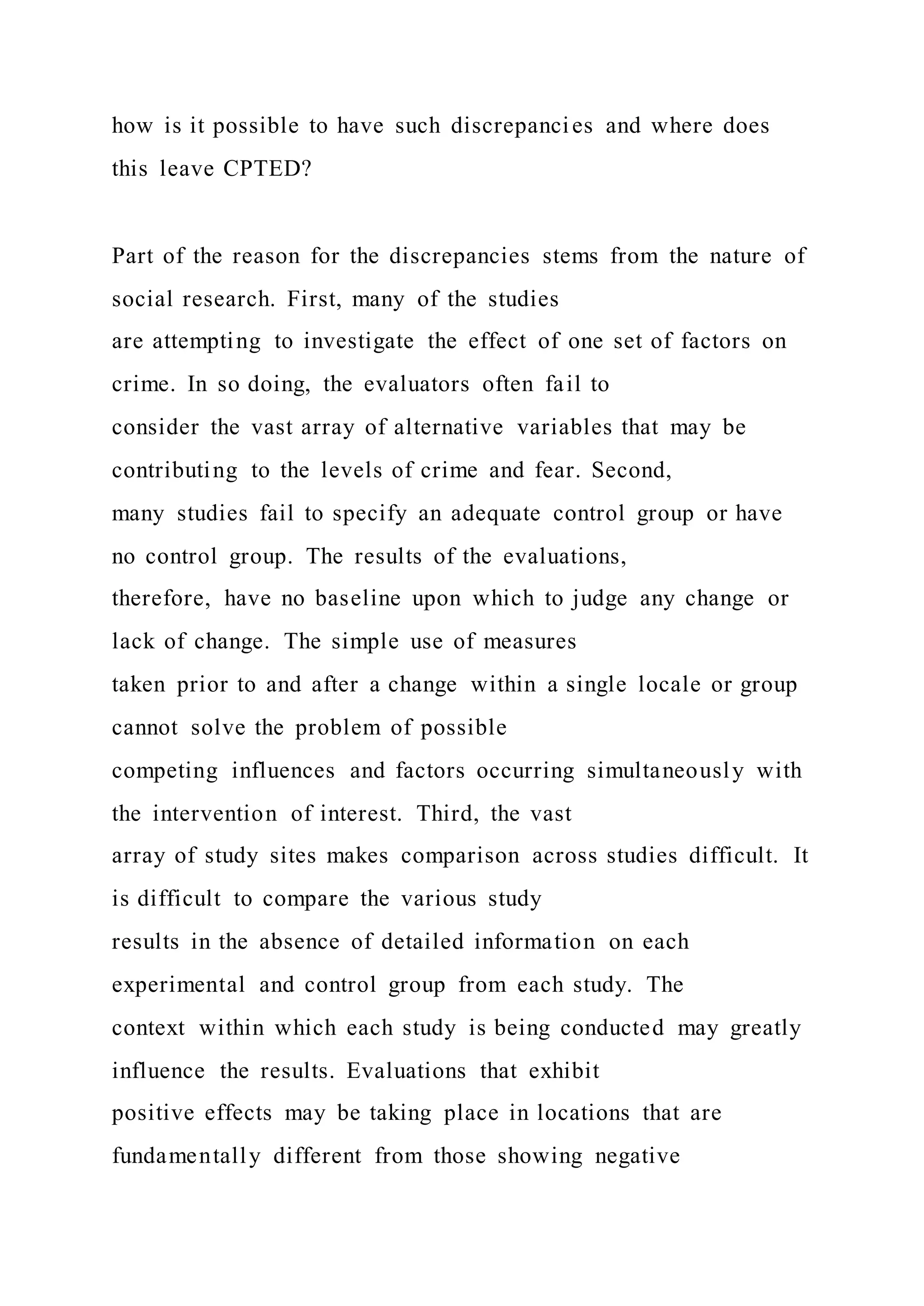 how is it possible to have such discrepancies and where does
this leave CPTED?
Part of the reason for the discrepancies stems from the nature of
social research. First, many of the studies
are attempting to investigate the effect of one set of factors on
crime. In so doing, the evaluators often fail to
consider the vast array of alternative variables that may be
contributing to the levels of crime and fear. Second,
many studies fail to specify an adequate control group or have
no control group. The results of the evaluations,
therefore, have no baseline upon which to judge any change or
lack of change. The simple use of measures
taken prior to and after a change within a single locale or group
cannot solve the problem of possible
competing influences and factors occurring simultaneously with
the intervention of interest. Third, the vast
array of study sites makes comparison across studies difficult. It
is difficult to compare the various study
results in the absence of detailed information on each
experimental and control group from each study. The
context within which each study is being conducted may greatly
influence the results. Evaluations that exhibit
positive effects may be taking place in locations that are
fundamentally different from those showing negative
 