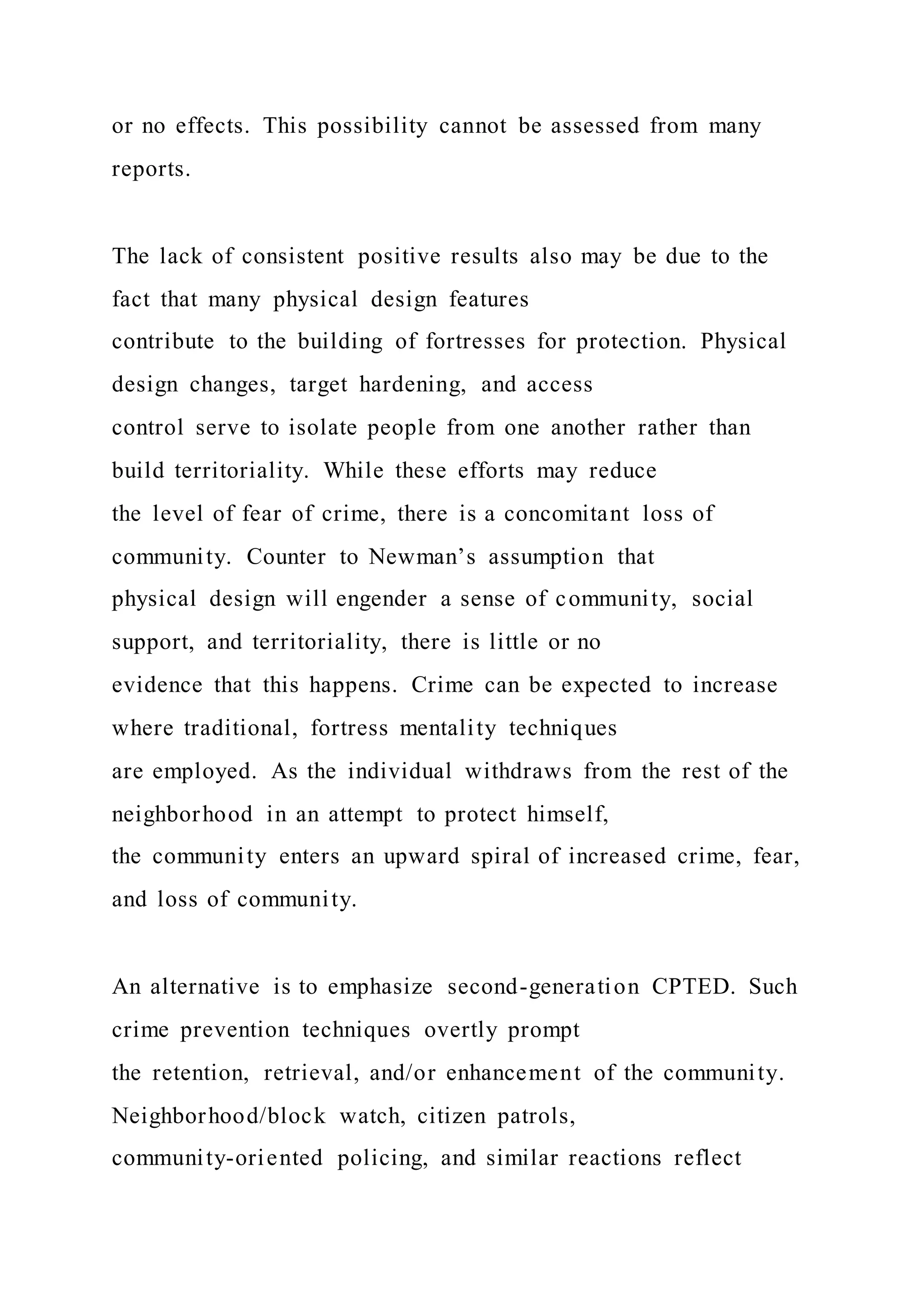 or no effects. This possibility cannot be assessed from many
reports.
The lack of consistent positive results also may be due to the
fact that many physical design features
contribute to the building of fortresses for protection. Physical
design changes, target hardening, and access
control serve to isolate people from one another rather than
build territoriality. While these efforts may reduce
the level of fear of crime, there is a concomitant loss of
community. Counter to Newman’s assumption that
physical design will engender a sense of community, social
support, and territoriality, there is little or no
evidence that this happens. Crime can be expected to increase
where traditional, fortress mentality techniques
are employed. As the individual withdraws from the rest of the
neighborhood in an attempt to protect himself,
the community enters an upward spiral of increased crime, fear,
and loss of community.
An alternative is to emphasize second-generation CPTED. Such
crime prevention techniques overtly prompt
the retention, retrieval, and/or enhancement of the community.
Neighborhood/block watch, citizen patrols,
community-oriented policing, and similar reactions reflect
 