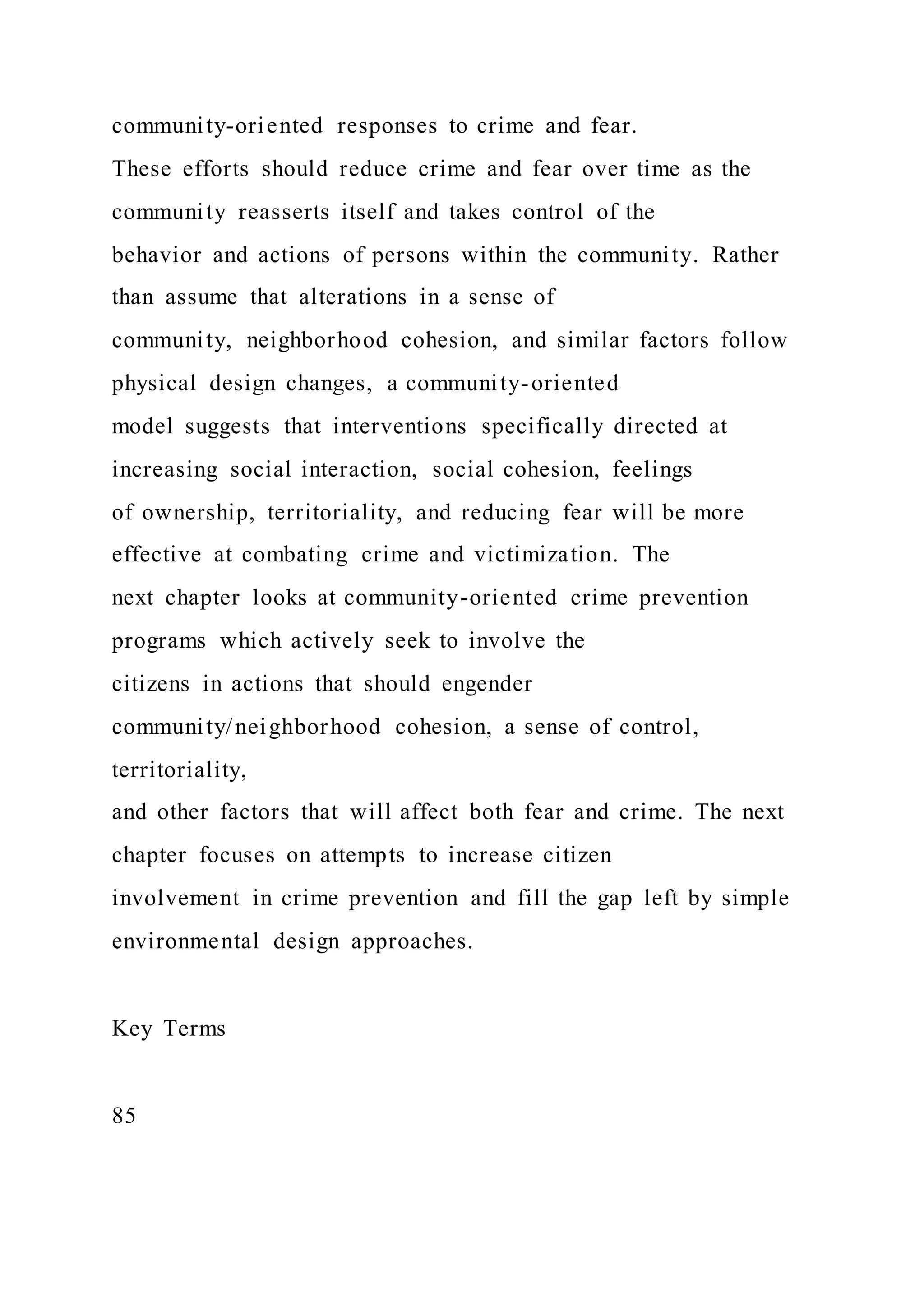 community-oriented responses to crime and fear.
These efforts should reduce crime and fear over time as the
community reasserts itself and takes control of the
behavior and actions of persons within the community. Rather
than assume that alterations in a sense of
community, neighborhood cohesion, and similar factors follow
physical design changes, a community-oriented
model suggests that interventions specifically directed at
increasing social interaction, social cohesion, feelings
of ownership, territoriality, and reducing fear will be more
effective at combating crime and victimization. The
next chapter looks at community-oriented crime prevention
programs which actively seek to involve the
citizens in actions that should engender
community/neighborhood cohesion, a sense of control,
territoriality,
and other factors that will affect both fear and crime. The next
chapter focuses on attempts to increase citizen
involvement in crime prevention and fill the gap left by simple
environmental design approaches.
Key Terms
85
 