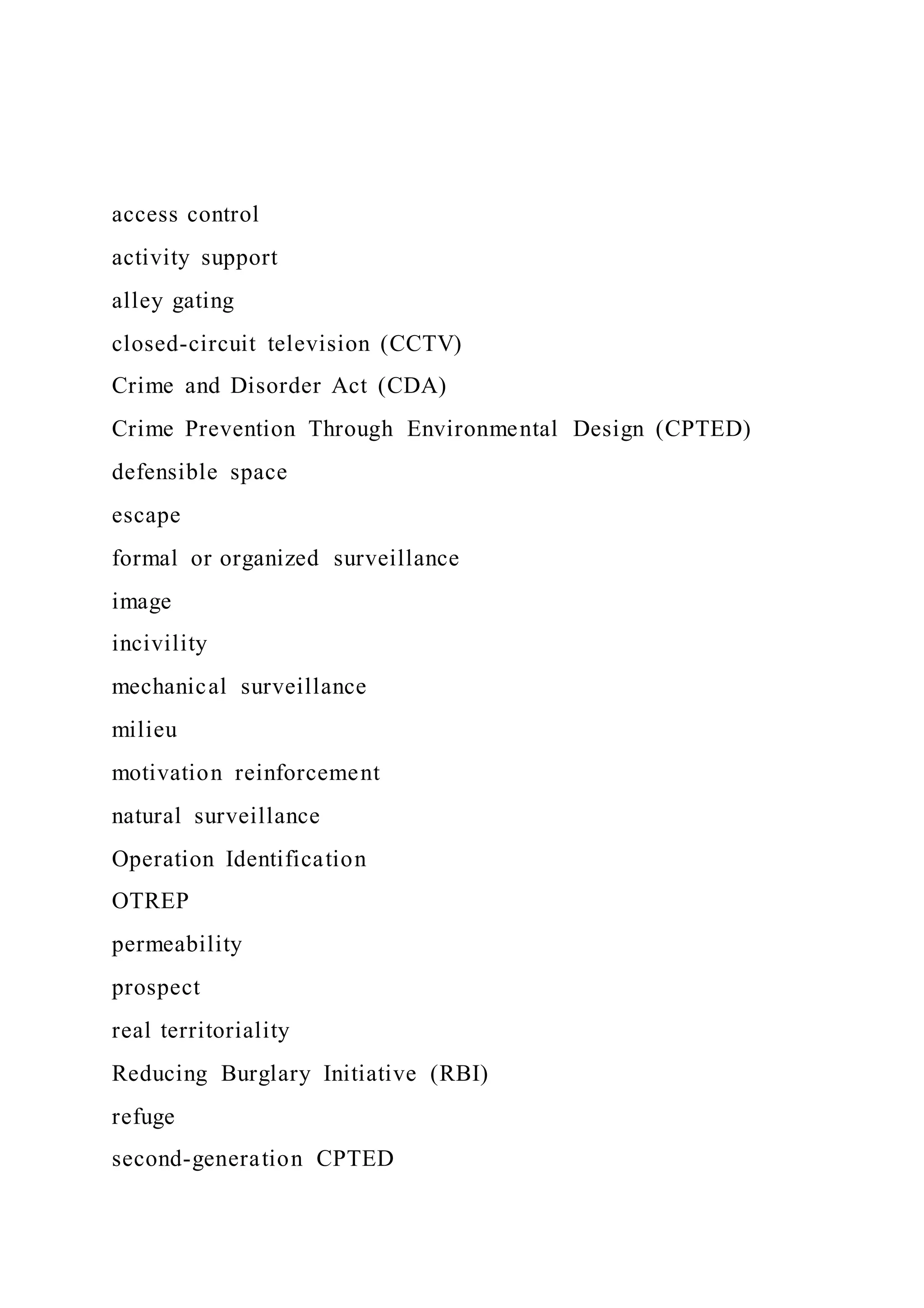 access control
activity support
alley gating
closed-circuit television (CCTV)
Crime and Disorder Act (CDA)
Crime Prevention Through Environmental Design (CPTED)
defensible space
escape
formal or organized surveillance
image
incivility
mechanical surveillance
milieu
motivation reinforcement
natural surveillance
Operation Identification
OTREP
permeability
prospect
real territoriality
Reducing Burglary Initiative (RBI)
refuge
second-generation CPTED
 