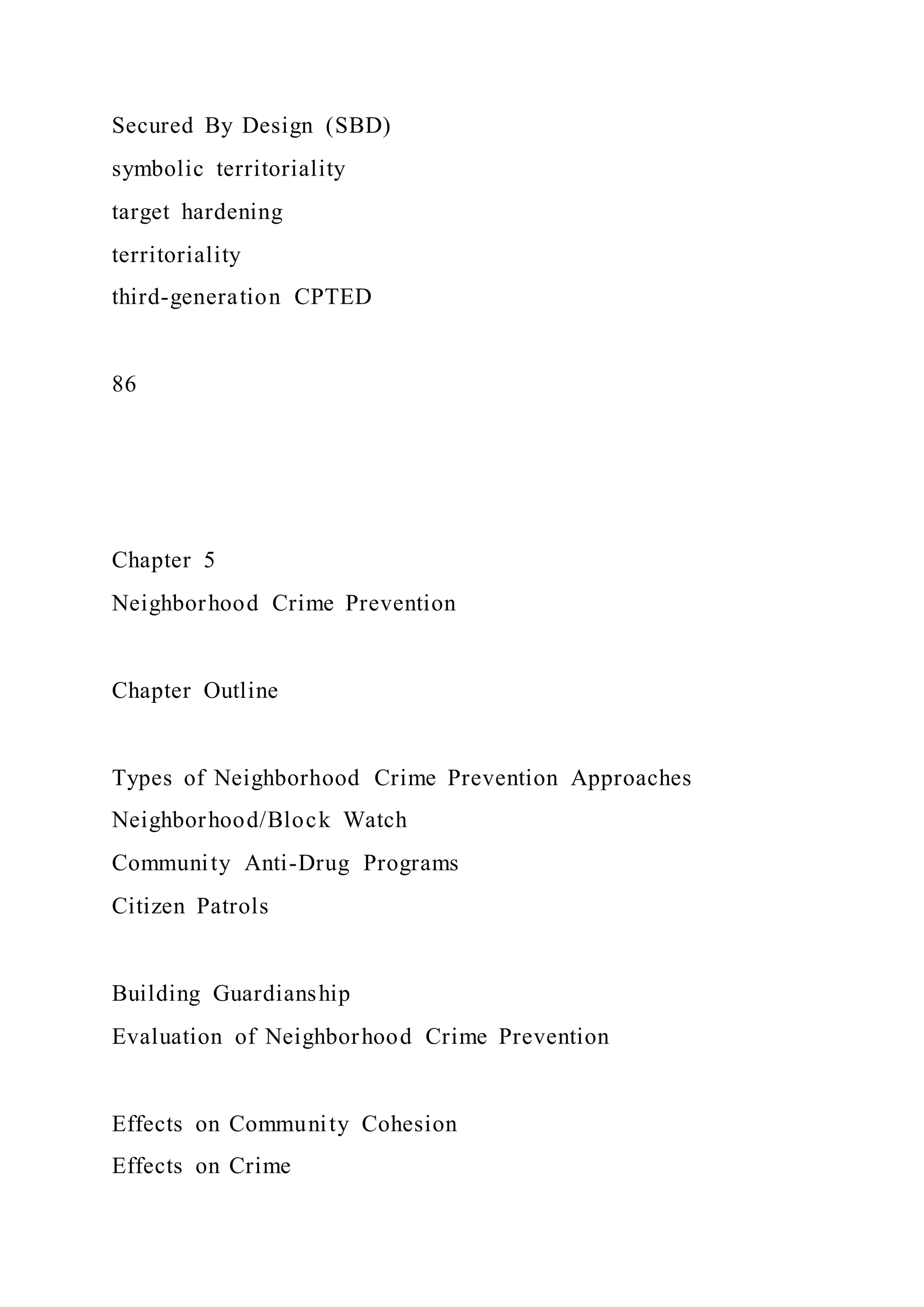 Secured By Design (SBD)
symbolic territoriality
target hardening
territoriality
third-generation CPTED
86
Chapter 5
Neighborhood Crime Prevention
Chapter Outline
Types of Neighborhood Crime Prevention Approaches
Neighborhood/Block Watch
Community Anti-Drug Programs
Citizen Patrols
Building Guardianship
Evaluation of Neighborhood Crime Prevention
Effects on Community Cohesion
Effects on Crime
 