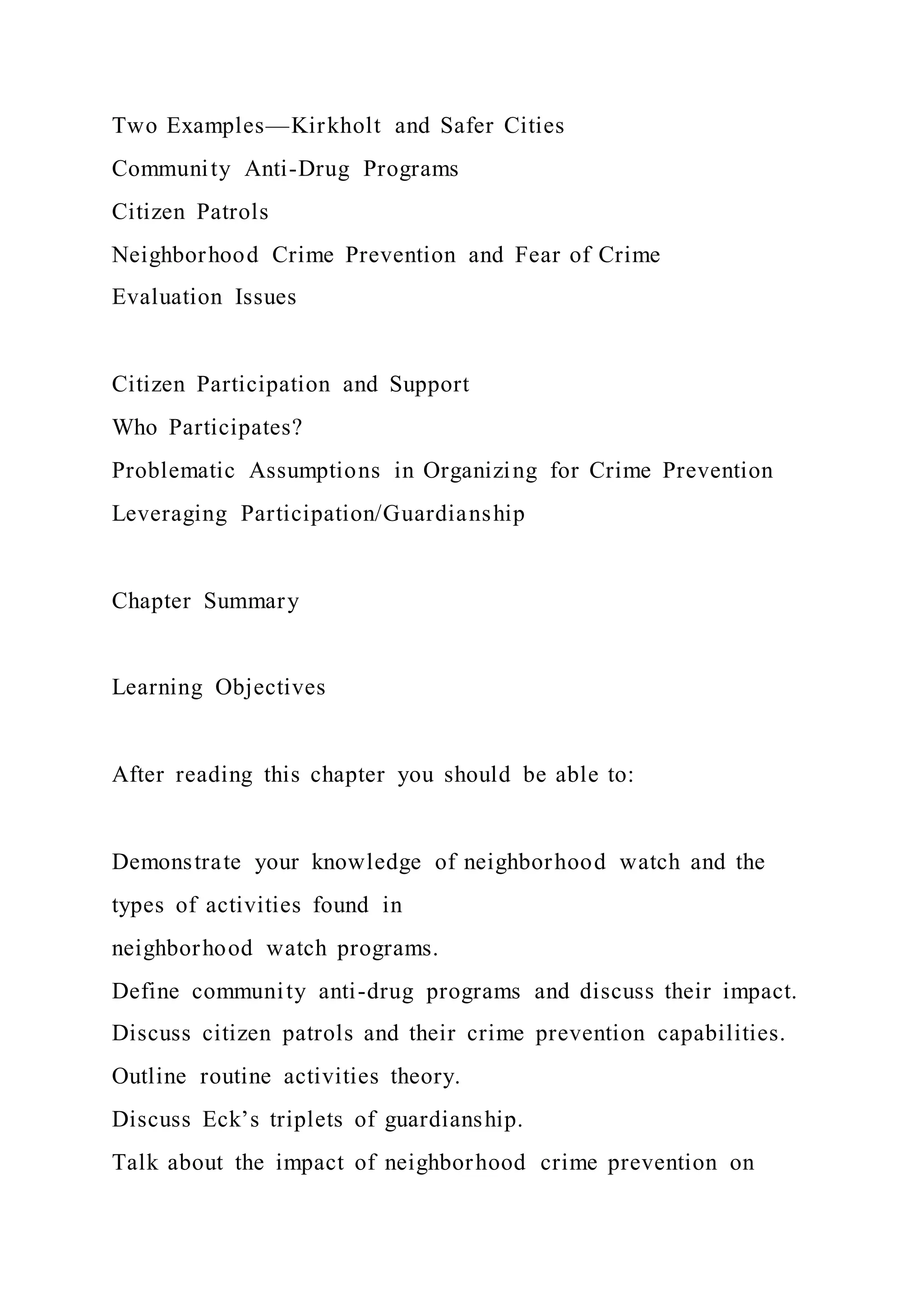 Two Examples—Kirkholt and Safer Cities
Community Anti-Drug Programs
Citizen Patrols
Neighborhood Crime Prevention and Fear of Crime
Evaluation Issues
Citizen Participation and Support
Who Participates?
Problematic Assumptions in Organizing for Crime Prevention
Leveraging Participation/Guardianship
Chapter Summary
Learning Objectives
After reading this chapter you should be able to:
Demonstrate your knowledge of neighborhood watch and the
types of activities found in
neighborhood watch programs.
Define community anti-drug programs and discuss their impact.
Discuss citizen patrols and their crime prevention capabilities.
Outline routine activities theory.
Discuss Eck’s triplets of guardianship.
Talk about the impact of neighborhood crime prevention on
 