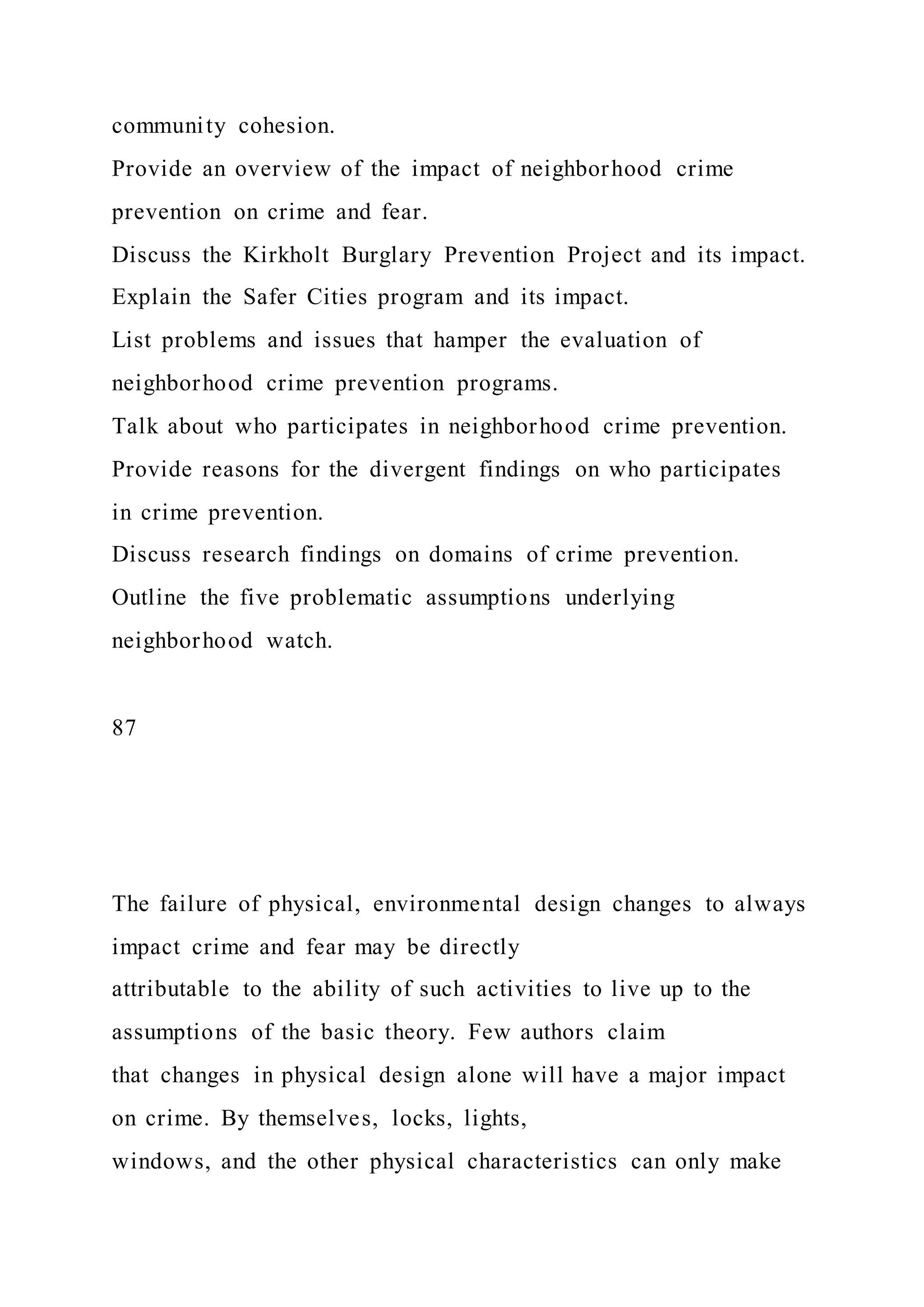 community cohesion.
Provide an overview of the impact of neighborhood crime
prevention on crime and fear.
Discuss the Kirkholt Burglary Prevention Project and its impact.
Explain the Safer Cities program and its impact.
List problems and issues that hamper the evaluation of
neighborhood crime prevention programs.
Talk about who participates in neighborhood crime prevention.
Provide reasons for the divergent findings on who participates
in crime prevention.
Discuss research findings on domains of crime prevention.
Outline the five problematic assumptions underlying
neighborhood watch.
87
The failure of physical, environmental design changes to always
impact crime and fear may be directly
attributable to the ability of such activities to live up to the
assumptions of the basic theory. Few authors claim
that changes in physical design alone will have a major impact
on crime. By themselves, locks, lights,
windows, and the other physical characteristics can only make
 
