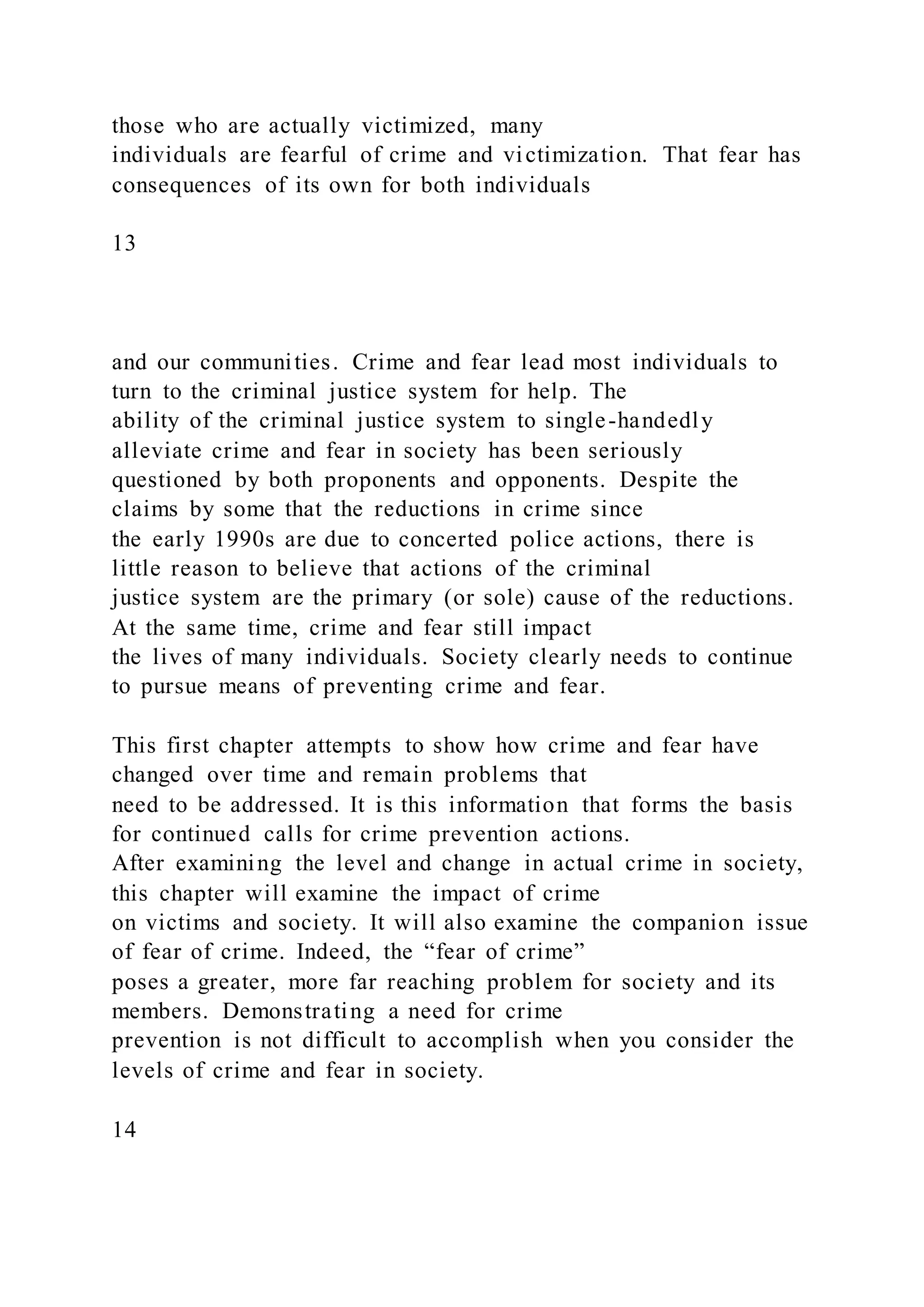 those who are actually victimized, many
individuals are fearful of crime and victimization. That fear has
consequences of its own for both individuals
13
and our communities. Crime and fear lead most individuals to
turn to the criminal justice system for help. The
ability of the criminal justice system to single-handedly
alleviate crime and fear in society has been seriously
questioned by both proponents and opponents. Despite the
claims by some that the reductions in crime since
the early 1990s are due to concerted police actions, there is
little reason to believe that actions of the criminal
justice system are the primary (or sole) cause of the reductions.
At the same time, crime and fear still impact
the lives of many individuals. Society clearly needs to continue
to pursue means of preventing crime and fear.
This first chapter attempts to show how crime and fear have
changed over time and remain problems that
need to be addressed. It is this information that forms the basis
for continued calls for crime prevention actions.
After examining the level and change in actual crime in society,
this chapter will examine the impact of crime
on victims and society. It will also examine the companion issue
of fear of crime. Indeed, the “fear of crime”
poses a greater, more far reaching problem for society and its
members. Demonstrating a need for crime
prevention is not difficult to accomplish when you consider the
levels of crime and fear in society.
14
 