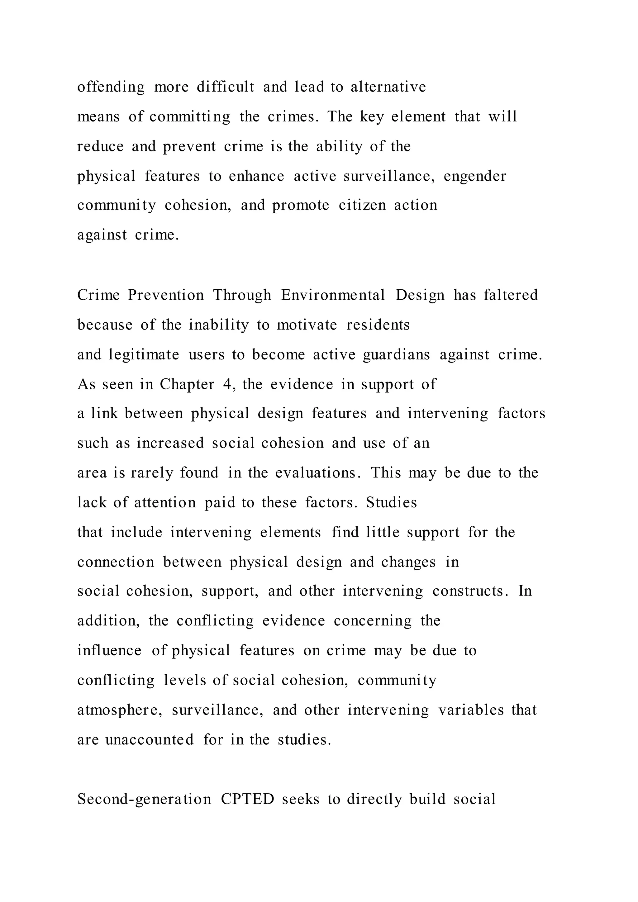 offending more difficult and lead to alternative
means of committing the crimes. The key element that will
reduce and prevent crime is the ability of the
physical features to enhance active surveillance, engender
community cohesion, and promote citizen action
against crime.
Crime Prevention Through Environmental Design has faltered
because of the inability to motivate residents
and legitimate users to become active guardians against crime.
As seen in Chapter 4, the evidence in support of
a link between physical design features and intervening factors
such as increased social cohesion and use of an
area is rarely found in the evaluations. This may be due to the
lack of attention paid to these factors. Studies
that include intervening elements find little support for the
connection between physical design and changes in
social cohesion, support, and other intervening constructs. In
addition, the conflicting evidence concerning the
influence of physical features on crime may be due to
conflicting levels of social cohesion, community
atmosphere, surveillance, and other intervening variables that
are unaccounted for in the studies.
Second-generation CPTED seeks to directly build social
 