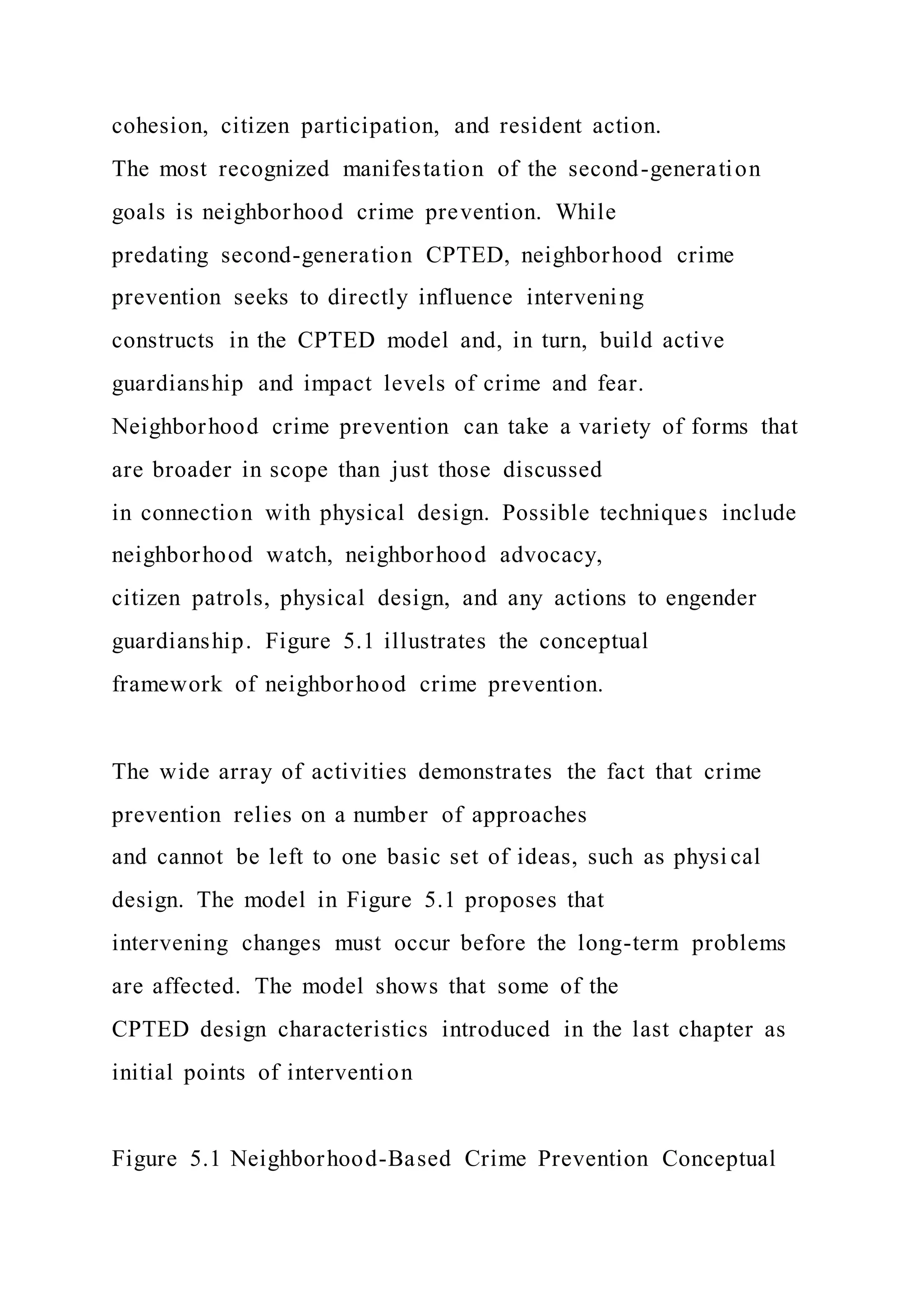 cohesion, citizen participation, and resident action.
The most recognized manifestation of the second-generation
goals is neighborhood crime prevention. While
predating second-generation CPTED, neighborhood crime
prevention seeks to directly influence intervening
constructs in the CPTED model and, in turn, build active
guardianship and impact levels of crime and fear.
Neighborhood crime prevention can take a variety of forms that
are broader in scope than just those discussed
in connection with physical design. Possible techniques include
neighborhood watch, neighborhood advocacy,
citizen patrols, physical design, and any actions to engender
guardianship. Figure 5.1 illustrates the conceptual
framework of neighborhood crime prevention.
The wide array of activities demonstrates the fact that crime
prevention relies on a number of approaches
and cannot be left to one basic set of ideas, such as physi cal
design. The model in Figure 5.1 proposes that
intervening changes must occur before the long-term problems
are affected. The model shows that some of the
CPTED design characteristics introduced in the last chapter as
initial points of intervention
Figure 5.1 Neighborhood-Based Crime Prevention Conceptual
 