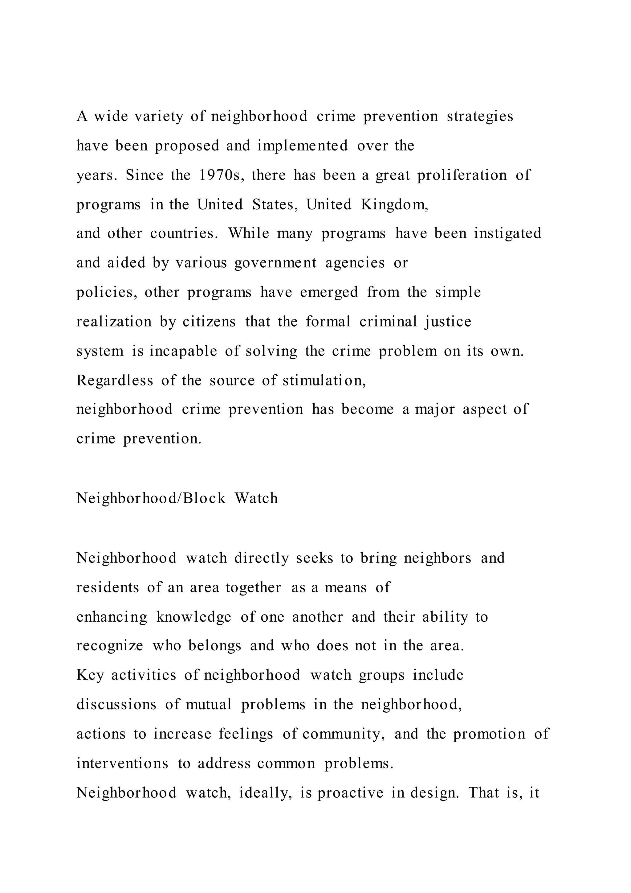 A wide variety of neighborhood crime prevention strategies
have been proposed and implemented over the
years. Since the 1970s, there has been a great proliferation of
programs in the United States, United Kingdom,
and other countries. While many programs have been instigated
and aided by various government agencies or
policies, other programs have emerged from the simple
realization by citizens that the formal criminal justice
system is incapable of solving the crime problem on its own.
Regardless of the source of stimulation,
neighborhood crime prevention has become a major aspect of
crime prevention.
Neighborhood/Block Watch
Neighborhood watch directly seeks to bring neighbors and
residents of an area together as a means of
enhancing knowledge of one another and their ability to
recognize who belongs and who does not in the area.
Key activities of neighborhood watch groups include
discussions of mutual problems in the neighborhood,
actions to increase feelings of community, and the promotion of
interventions to address common problems.
Neighborhood watch, ideally, is proactive in design. That is, it
 