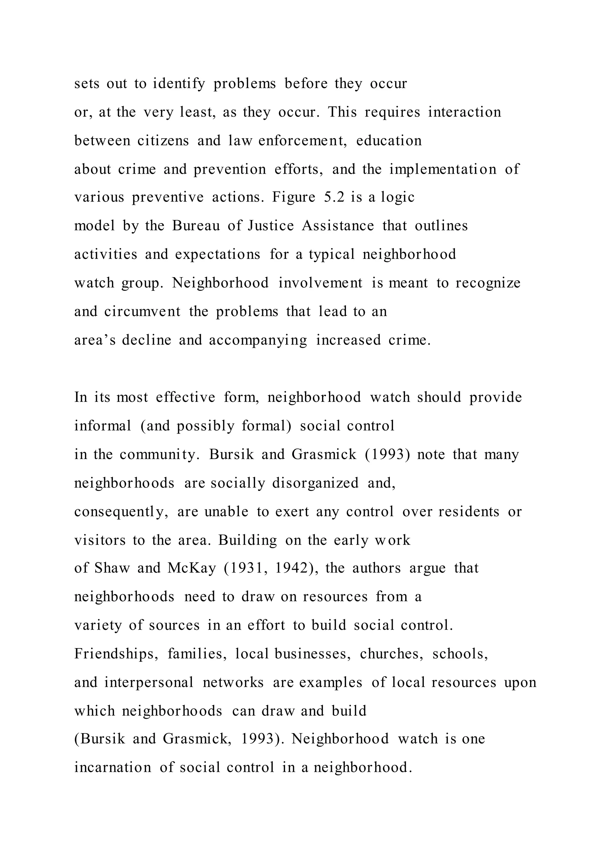 sets out to identify problems before they occur
or, at the very least, as they occur. This requires interaction
between citizens and law enforcement, education
about crime and prevention efforts, and the implementation of
various preventive actions. Figure 5.2 is a logic
model by the Bureau of Justice Assistance that outlines
activities and expectations for a typical neighborhood
watch group. Neighborhood involvement is meant to recognize
and circumvent the problems that lead to an
area’s decline and accompanying increased crime.
In its most effective form, neighborhood watch should provide
informal (and possibly formal) social control
in the community. Bursik and Grasmick (1993) note that many
neighborhoods are socially disorganized and,
consequently, are unable to exert any control over residents or
visitors to the area. Building on the early work
of Shaw and McKay (1931, 1942), the authors argue that
neighborhoods need to draw on resources from a
variety of sources in an effort to build social control.
Friendships, families, local businesses, churches, schools,
and interpersonal networks are examples of local resources upon
which neighborhoods can draw and build
(Bursik and Grasmick, 1993). Neighborhood watch is one
incarnation of social control in a neighborhood.
 