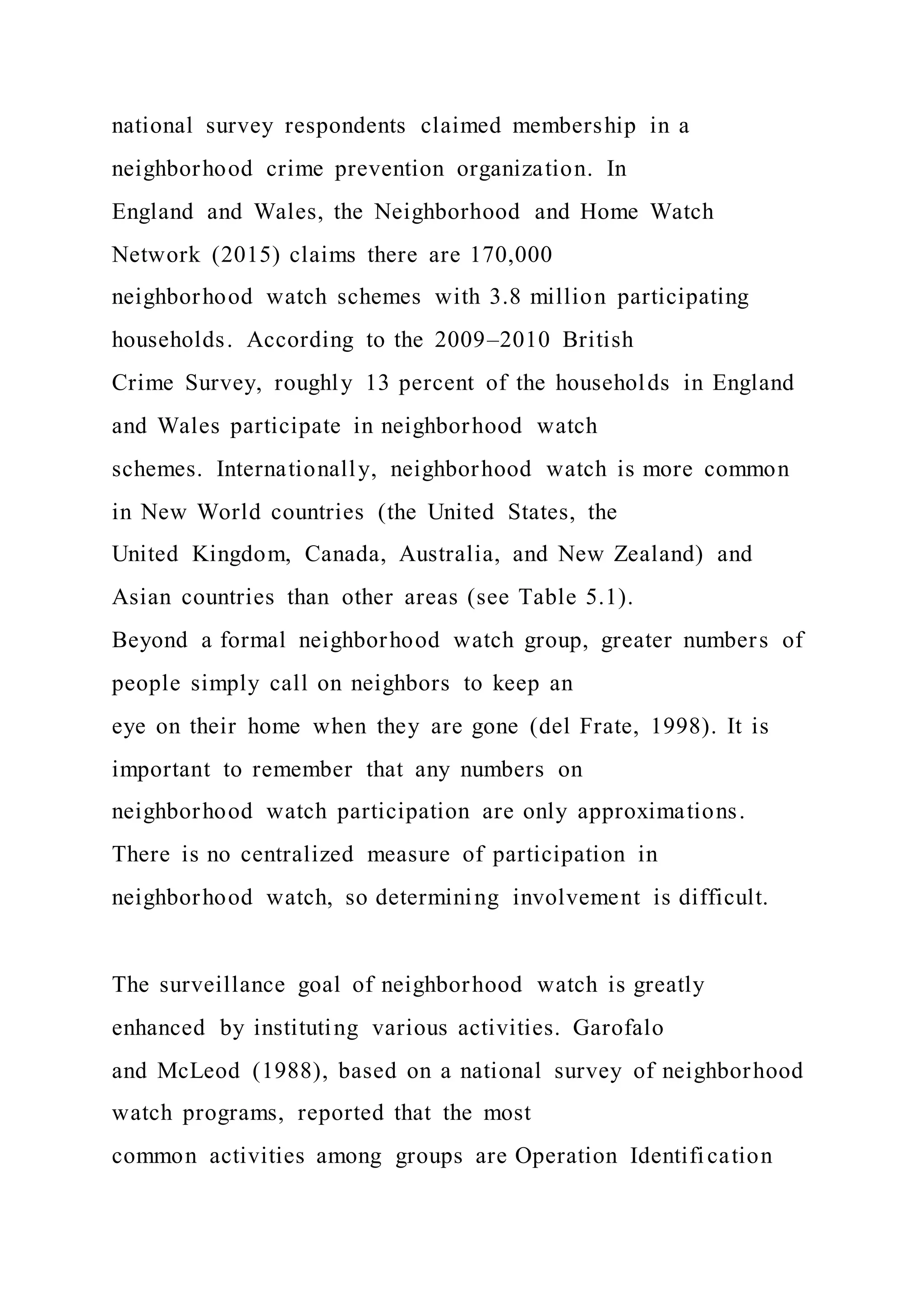 national survey respondents claimed membership in a
neighborhood crime prevention organization. In
England and Wales, the Neighborhood and Home Watch
Network (2015) claims there are 170,000
neighborhood watch schemes with 3.8 million participating
households. According to the 2009–2010 British
Crime Survey, roughly 13 percent of the households in England
and Wales participate in neighborhood watch
schemes. Internationally, neighborhood watch is more common
in New World countries (the United States, the
United Kingdom, Canada, Australia, and New Zealand) and
Asian countries than other areas (see Table 5.1).
Beyond a formal neighborhood watch group, greater numbers of
people simply call on neighbors to keep an
eye on their home when they are gone (del Frate, 1998). It is
important to remember that any numbers on
neighborhood watch participation are only approximations.
There is no centralized measure of participation in
neighborhood watch, so determining involvement is difficult.
The surveillance goal of neighborhood watch is greatly
enhanced by instituting various activities. Garofalo
and McLeod (1988), based on a national survey of neighborhood
watch programs, reported that the most
common activities among groups are Operation Identification
 