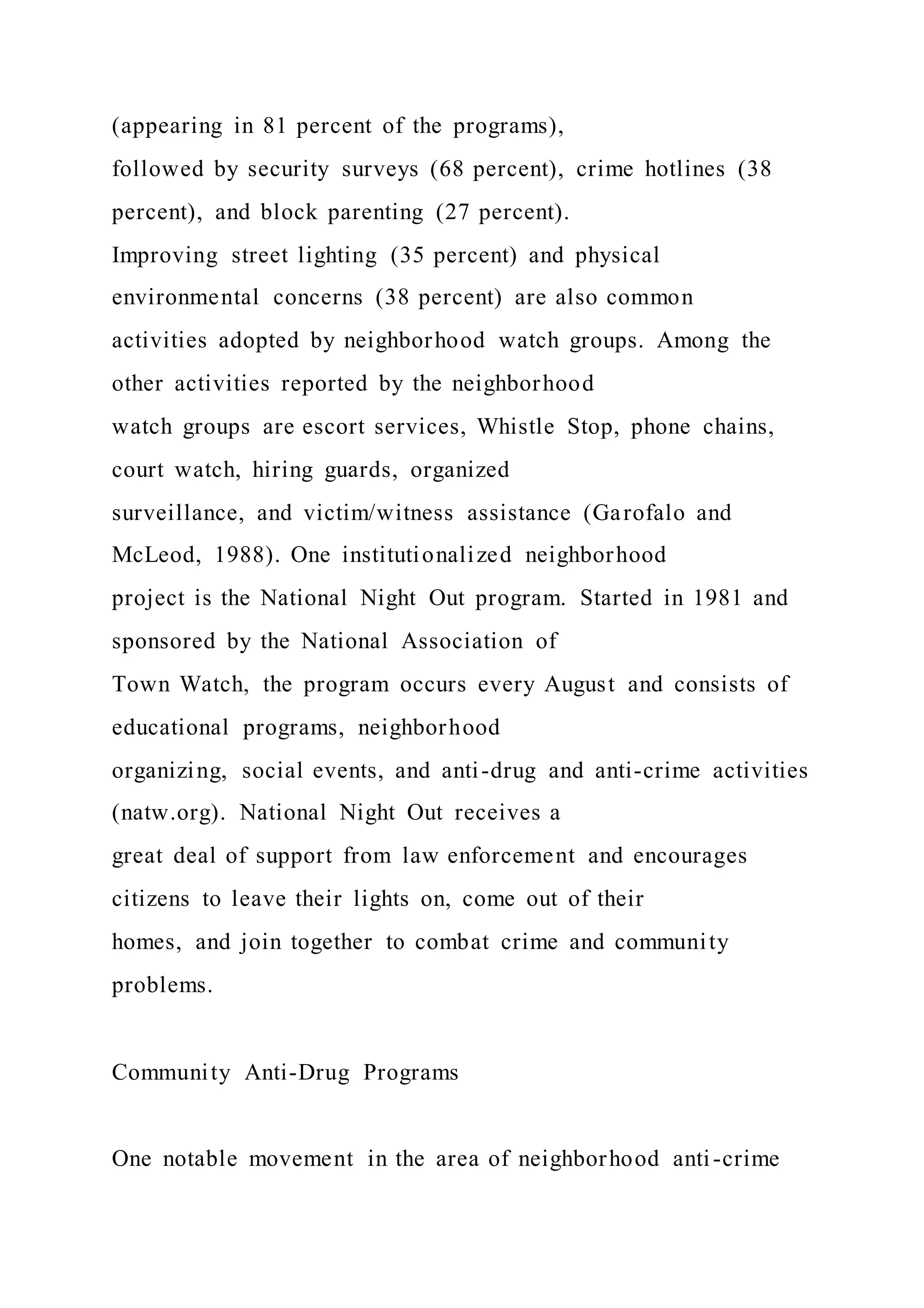 (appearing in 81 percent of the programs),
followed by security surveys (68 percent), crime hotlines (38
percent), and block parenting (27 percent).
Improving street lighting (35 percent) and physical
environmental concerns (38 percent) are also common
activities adopted by neighborhood watch groups. Among the
other activities reported by the neighborhood
watch groups are escort services, Whistle Stop, phone chains,
court watch, hiring guards, organized
surveillance, and victim/witness assistance (Garofalo and
McLeod, 1988). One institutionalized neighborhood
project is the National Night Out program. Started in 1981 and
sponsored by the National Association of
Town Watch, the program occurs every August and consists of
educational programs, neighborhood
organizing, social events, and anti-drug and anti-crime activities
(natw.org). National Night Out receives a
great deal of support from law enforcement and encourages
citizens to leave their lights on, come out of their
homes, and join together to combat crime and community
problems.
Community Anti-Drug Programs
One notable movement in the area of neighborhood anti-crime
 