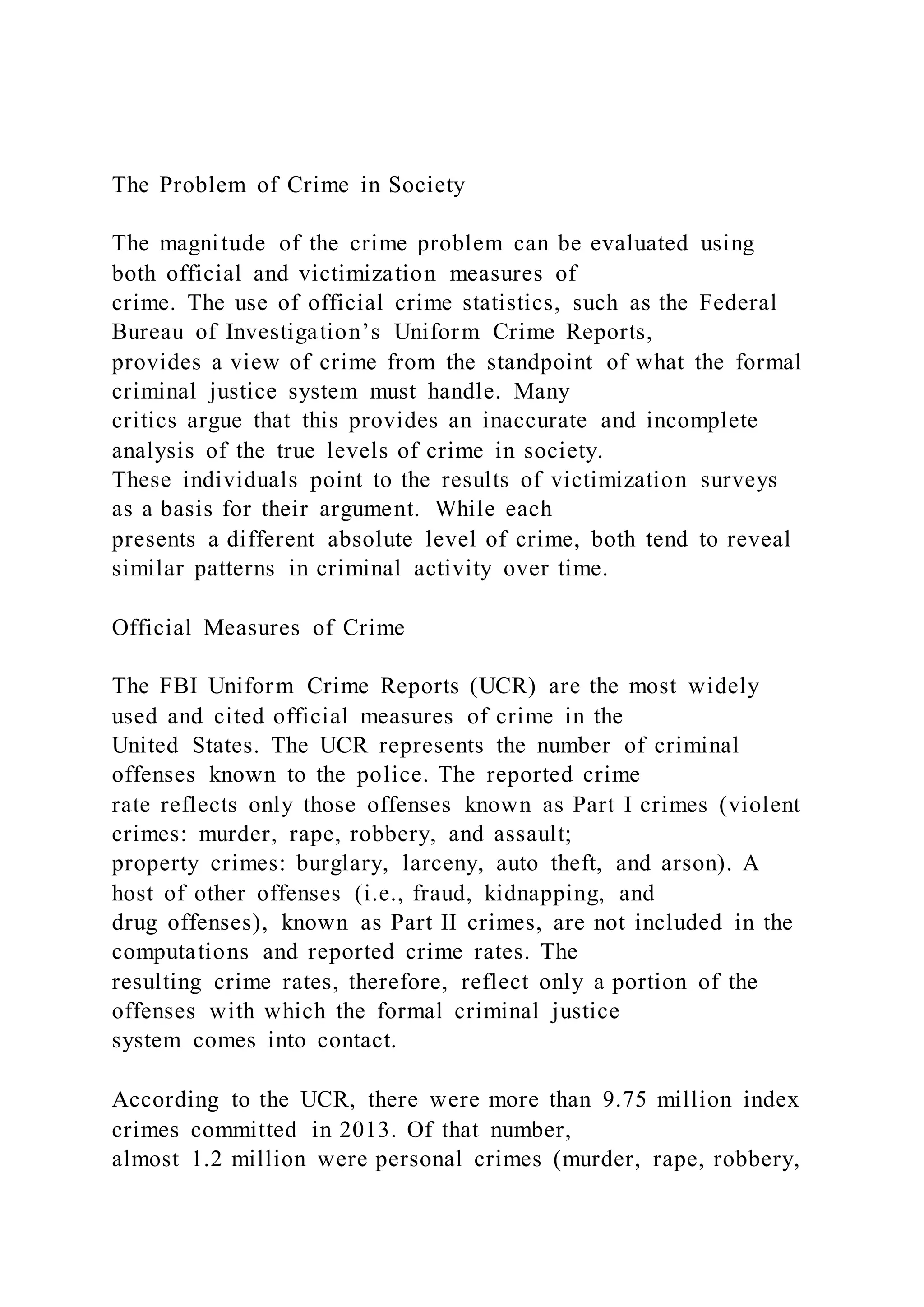 The Problem of Crime in Society
The magnitude of the crime problem can be evaluated using
both official and victimization measures of
crime. The use of official crime statistics, such as the Federal
Bureau of Investigation’s Uniform Crime Reports,
provides a view of crime from the standpoint of what the formal
criminal justice system must handle. Many
critics argue that this provides an inaccurate and incomplete
analysis of the true levels of crime in society.
These individuals point to the results of victimization surveys
as a basis for their argument. While each
presents a different absolute level of crime, both tend to reveal
similar patterns in criminal activity over time.
Official Measures of Crime
The FBI Uniform Crime Reports (UCR) are the most widely
used and cited official measures of crime in the
United States. The UCR represents the number of criminal
offenses known to the police. The reported crime
rate reflects only those offenses known as Part I crimes (violent
crimes: murder, rape, robbery, and assault;
property crimes: burglary, larceny, auto theft, and arson). A
host of other offenses (i.e., fraud, kidnapping, and
drug offenses), known as Part II crimes, are not included in the
computations and reported crime rates. The
resulting crime rates, therefore, reflect only a portion of the
offenses with which the formal criminal justice
system comes into contact.
According to the UCR, there were more than 9.75 million index
crimes committed in 2013. Of that number,
almost 1.2 million were personal crimes (murder, rape, robbery,
 