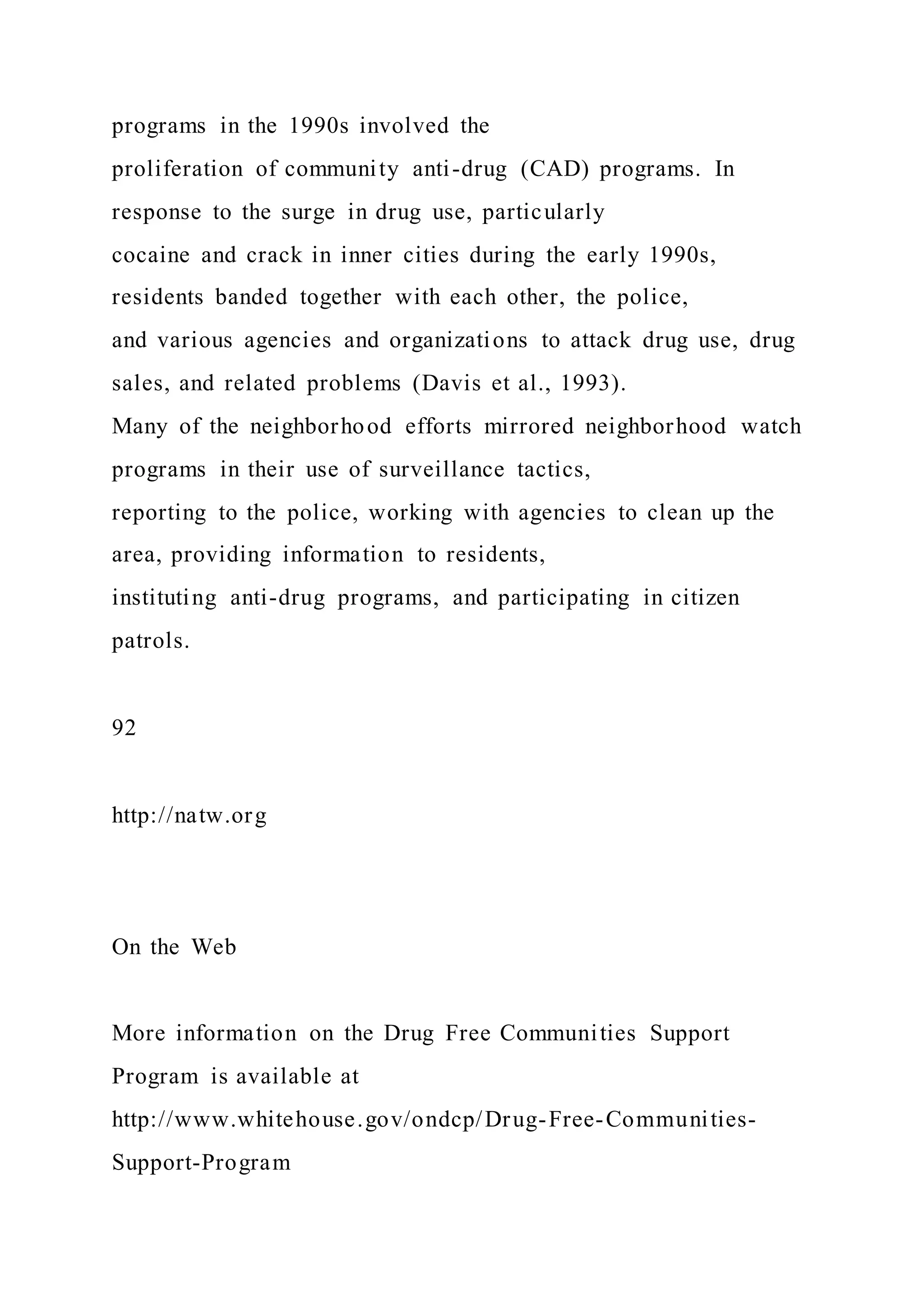 programs in the 1990s involved the
proliferation of community anti-drug (CAD) programs. In
response to the surge in drug use, particularly
cocaine and crack in inner cities during the early 1990s,
residents banded together with each other, the police,
and various agencies and organizations to attack drug use, drug
sales, and related problems (Davis et al., 1993).
Many of the neighborhood efforts mirrored neighborhood watch
programs in their use of surveillance tactics,
reporting to the police, working with agencies to clean up the
area, providing information to residents,
instituting anti-drug programs, and participating in citizen
patrols.
92
http://natw.org
On the Web
More information on the Drug Free Communities Support
Program is available at
http://www.whitehouse.gov/ondcp/Drug-Free-Communities-
Support-Program
 