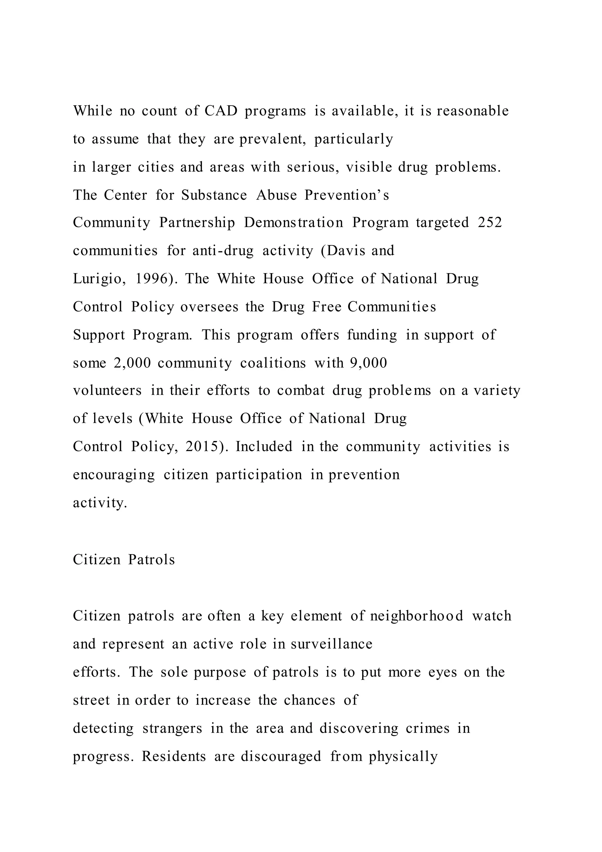While no count of CAD programs is available, it is reasonable
to assume that they are prevalent, particularly
in larger cities and areas with serious, visible drug problems.
The Center for Substance Abuse Prevention’s
Community Partnership Demonstration Program targeted 252
communities for anti-drug activity (Davis and
Lurigio, 1996). The White House Office of National Drug
Control Policy oversees the Drug Free Communities
Support Program. This program offers funding in support of
some 2,000 community coalitions with 9,000
volunteers in their efforts to combat drug problems on a variety
of levels (White House Office of National Drug
Control Policy, 2015). Included in the community activities is
encouraging citizen participation in prevention
activity.
Citizen Patrols
Citizen patrols are often a key element of neighborhood watch
and represent an active role in surveillance
efforts. The sole purpose of patrols is to put more eyes on the
street in order to increase the chances of
detecting strangers in the area and discovering crimes in
progress. Residents are discouraged from physically
 