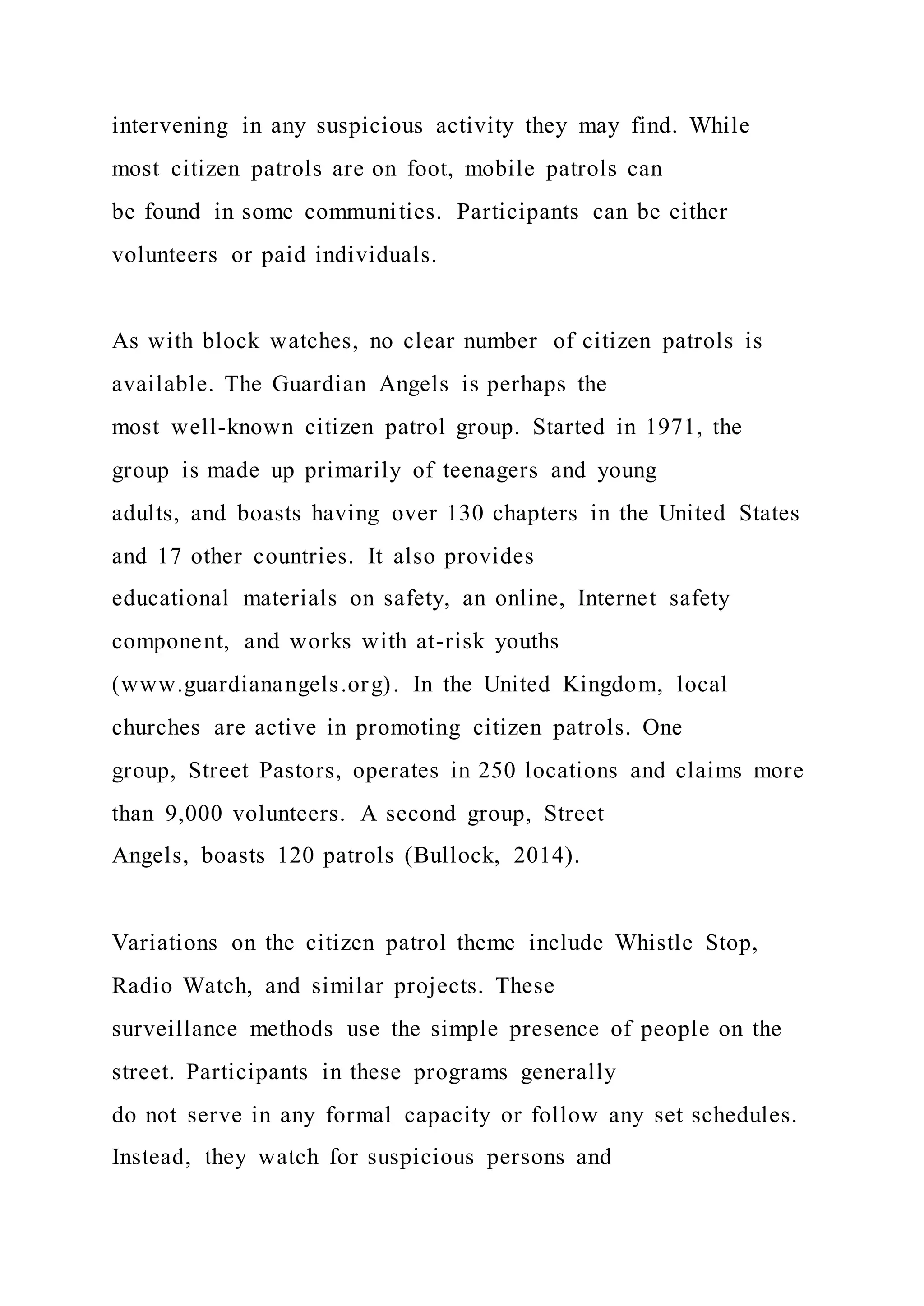intervening in any suspicious activity they may find. While
most citizen patrols are on foot, mobile patrols can
be found in some communities. Participants can be either
volunteers or paid individuals.
As with block watches, no clear number of citizen patrols is
available. The Guardian Angels is perhaps the
most well-known citizen patrol group. Started in 1971, the
group is made up primarily of teenagers and young
adults, and boasts having over 130 chapters in the United States
and 17 other countries. It also provides
educational materials on safety, an online, Internet safety
component, and works with at-risk youths
(www.guardianangels.org). In the United Kingdom, local
churches are active in promoting citizen patrols. One
group, Street Pastors, operates in 250 locations and claims more
than 9,000 volunteers. A second group, Street
Angels, boasts 120 patrols (Bullock, 2014).
Variations on the citizen patrol theme include Whistle Stop,
Radio Watch, and similar projects. These
surveillance methods use the simple presence of people on the
street. Participants in these programs generally
do not serve in any formal capacity or follow any set schedules.
Instead, they watch for suspicious persons and
 