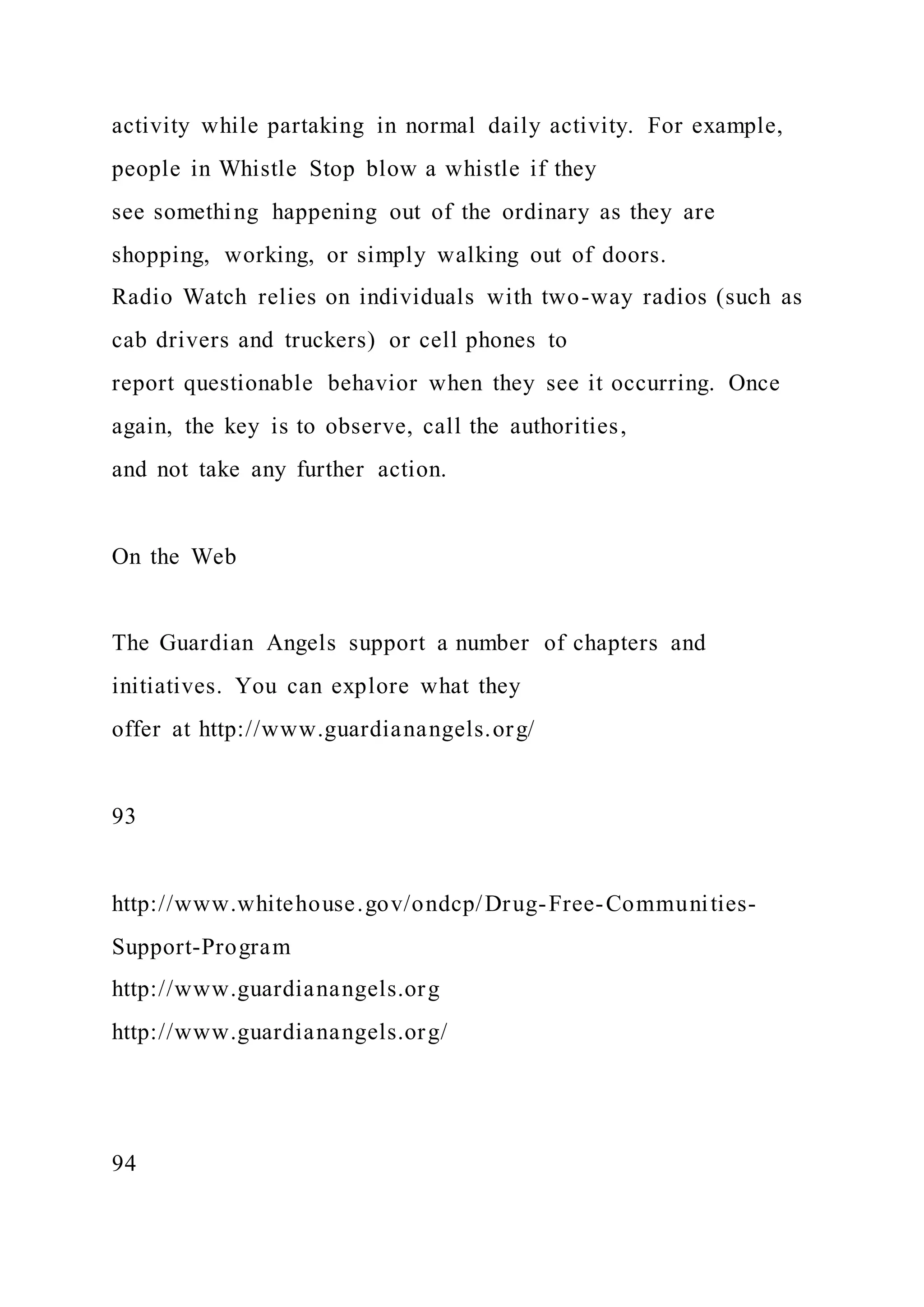 activity while partaking in normal daily activity. For example,
people in Whistle Stop blow a whistle if they
see something happening out of the ordinary as they are
shopping, working, or simply walking out of doors.
Radio Watch relies on individuals with two-way radios (such as
cab drivers and truckers) or cell phones to
report questionable behavior when they see it occurring. Once
again, the key is to observe, call the authorities,
and not take any further action.
On the Web
The Guardian Angels support a number of chapters and
initiatives. You can explore what they
offer at http://www.guardianangels.org/
93
http://www.whitehouse.gov/ondcp/Drug-Free-Communities-
Support-Program
http://www.guardianangels.org
http://www.guardianangels.org/
94
 