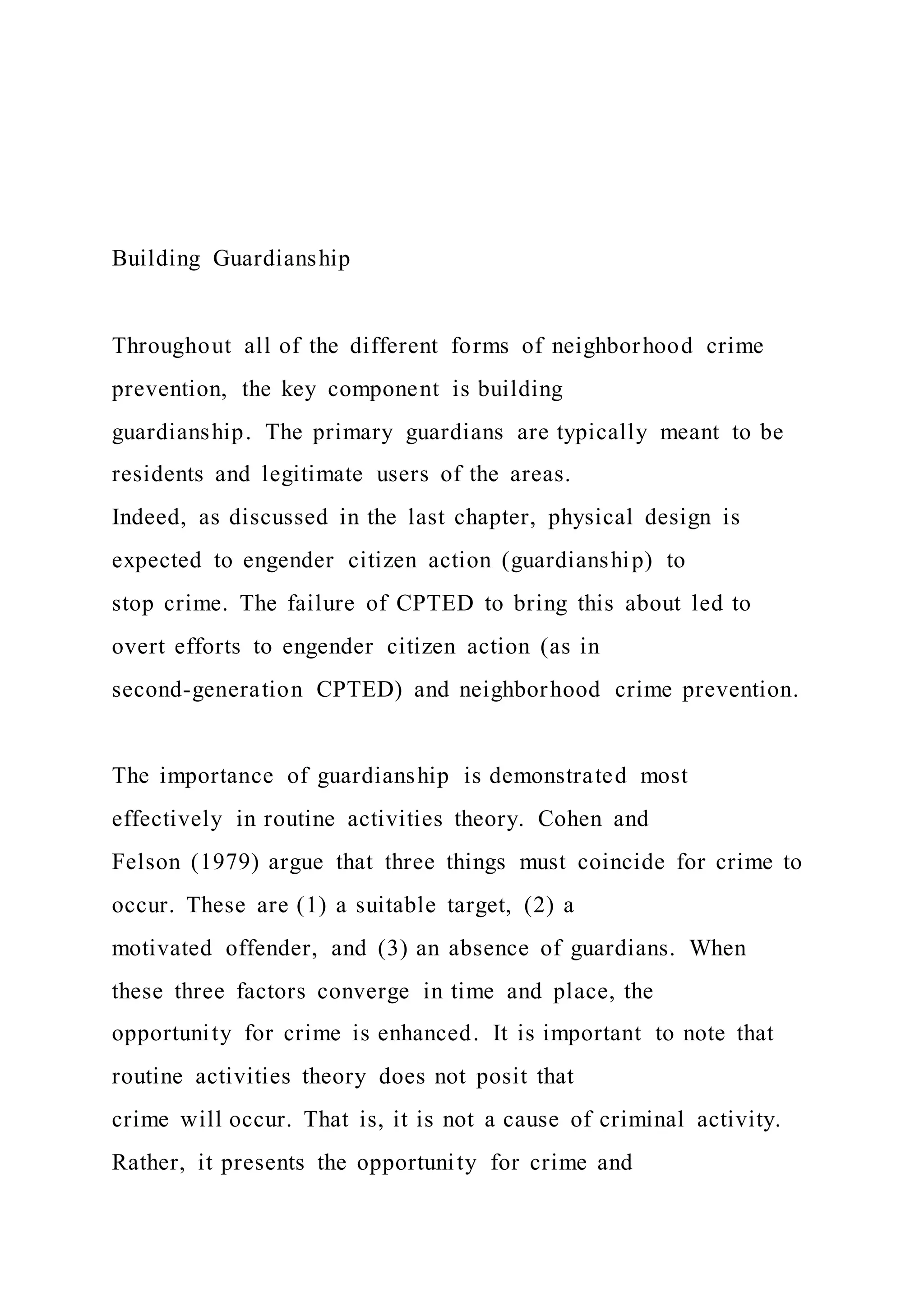 Building Guardianship
Throughout all of the different forms of neighborhood crime
prevention, the key component is building
guardianship. The primary guardians are typically meant to be
residents and legitimate users of the areas.
Indeed, as discussed in the last chapter, physical design is
expected to engender citizen action (guardianship) to
stop crime. The failure of CPTED to bring this about led to
overt efforts to engender citizen action (as in
second-generation CPTED) and neighborhood crime prevention.
The importance of guardianship is demonstrated most
effectively in routine activities theory. Cohen and
Felson (1979) argue that three things must coincide for crime to
occur. These are (1) a suitable target, (2) a
motivated offender, and (3) an absence of guardians. When
these three factors converge in time and place, the
opportunity for crime is enhanced. It is important to note that
routine activities theory does not posit that
crime will occur. That is, it is not a cause of criminal activity.
Rather, it presents the opportunity for crime and
 