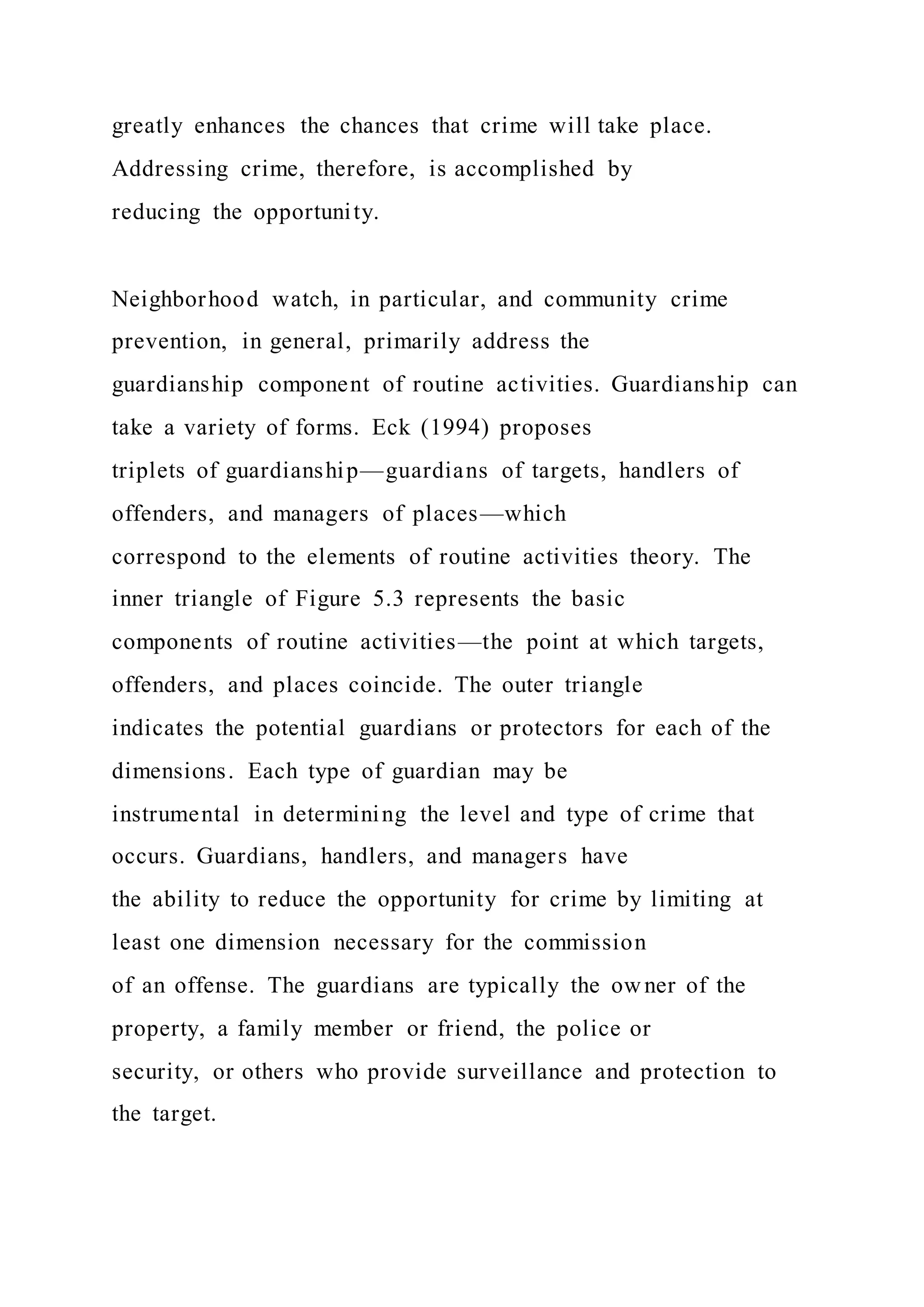 greatly enhances the chances that crime will take place.
Addressing crime, therefore, is accomplished by
reducing the opportunity.
Neighborhood watch, in particular, and community crime
prevention, in general, primarily address the
guardianship component of routine activities. Guardianship can
take a variety of forms. Eck (1994) proposes
triplets of guardianship—guardians of targets, handlers of
offenders, and managers of places—which
correspond to the elements of routine activities theory. The
inner triangle of Figure 5.3 represents the basic
components of routine activities—the point at which targets,
offenders, and places coincide. The outer triangle
indicates the potential guardians or protectors for each of the
dimensions. Each type of guardian may be
instrumental in determining the level and type of crime that
occurs. Guardians, handlers, and managers have
the ability to reduce the opportunity for crime by limiting at
least one dimension necessary for the commission
of an offense. The guardians are typically the owner of the
property, a family member or friend, the police or
security, or others who provide surveillance and protection to
the target.
 