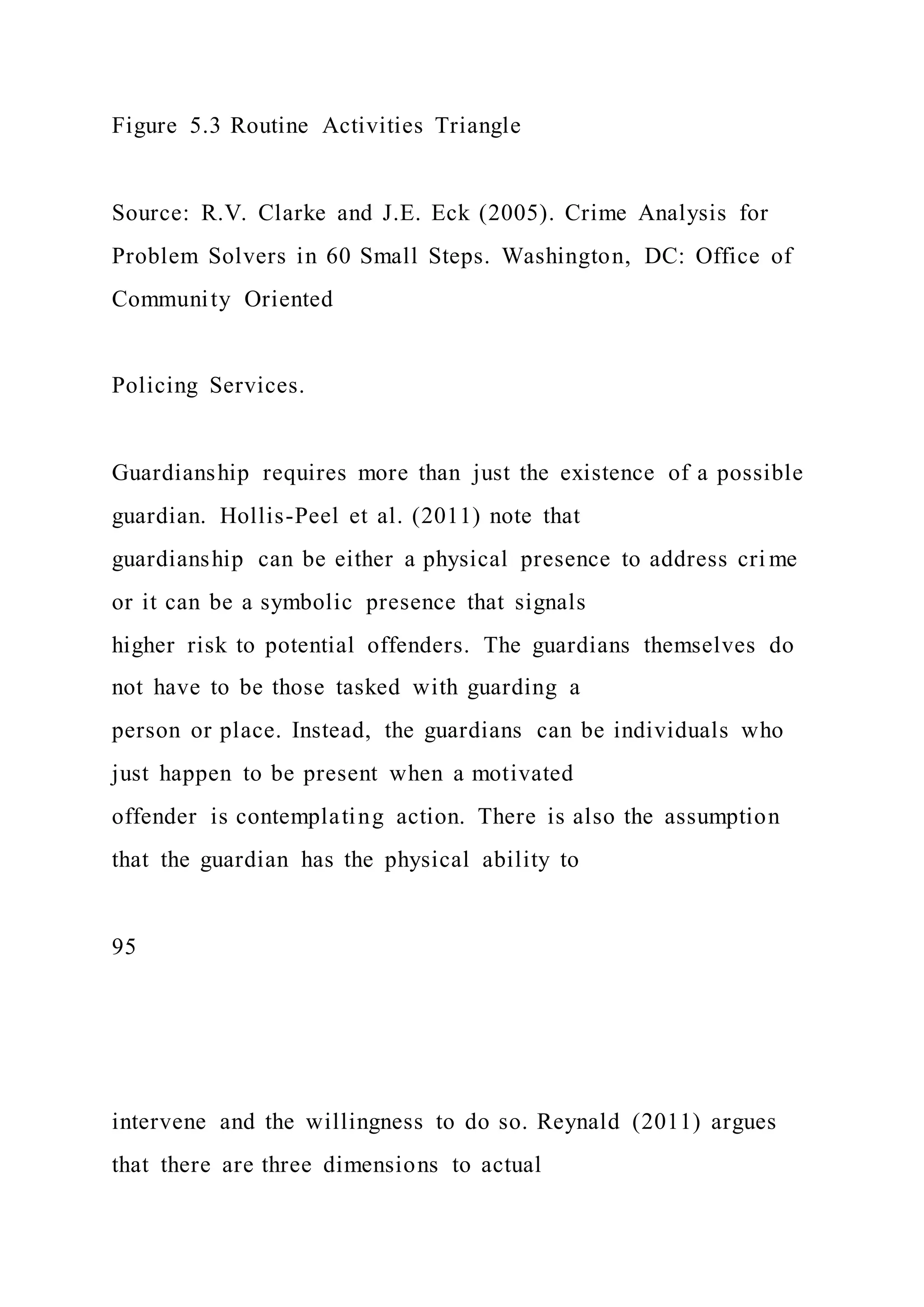 Figure 5.3 Routine Activities Triangle
Source: R.V. Clarke and J.E. Eck (2005). Crime Analysis for
Problem Solvers in 60 Small Steps. Washington, DC: Office of
Community Oriented
Policing Services.
Guardianship requires more than just the existence of a possible
guardian. Hollis-Peel et al. (2011) note that
guardianship can be either a physical presence to address cri me
or it can be a symbolic presence that signals
higher risk to potential offenders. The guardians themselves do
not have to be those tasked with guarding a
person or place. Instead, the guardians can be individuals who
just happen to be present when a motivated
offender is contemplating action. There is also the assumption
that the guardian has the physical ability to
95
intervene and the willingness to do so. Reynald (2011) argues
that there are three dimensions to actual
 