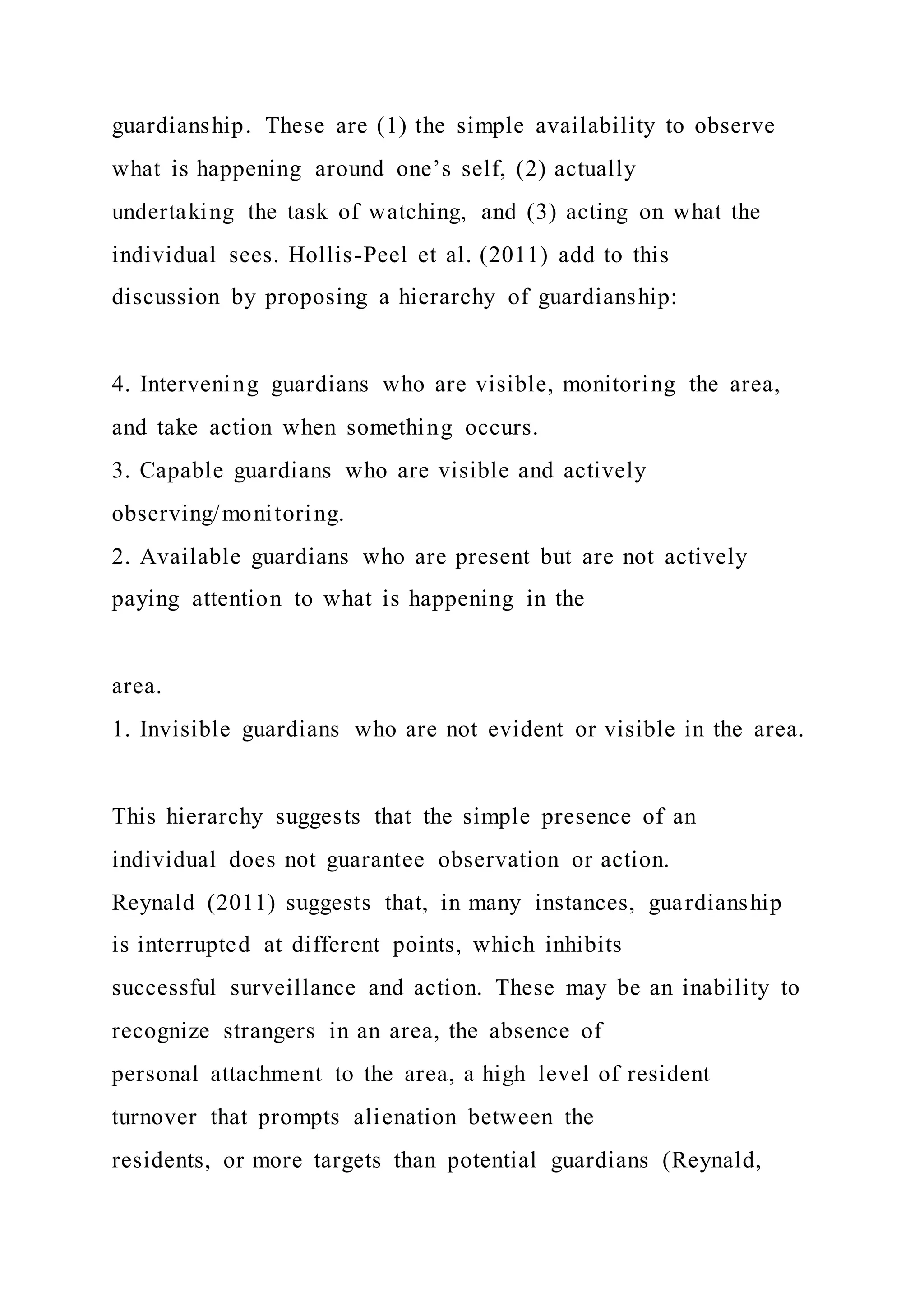 guardianship. These are (1) the simple availability to observe
what is happening around one’s self, (2) actually
undertaking the task of watching, and (3) acting on what the
individual sees. Hollis-Peel et al. (2011) add to this
discussion by proposing a hierarchy of guardianship:
4. Intervening guardians who are visible, monitoring the area,
and take action when something occurs.
3. Capable guardians who are visible and actively
observing/monitoring.
2. Available guardians who are present but are not actively
paying attention to what is happening in the
area.
1. Invisible guardians who are not evident or visible in the area.
This hierarchy suggests that the simple presence of an
individual does not guarantee observation or action.
Reynald (2011) suggests that, in many instances, guardianship
is interrupted at different points, which inhibits
successful surveillance and action. These may be an inability to
recognize strangers in an area, the absence of
personal attachment to the area, a high level of resident
turnover that prompts alienation between the
residents, or more targets than potential guardians (Reynald,
 