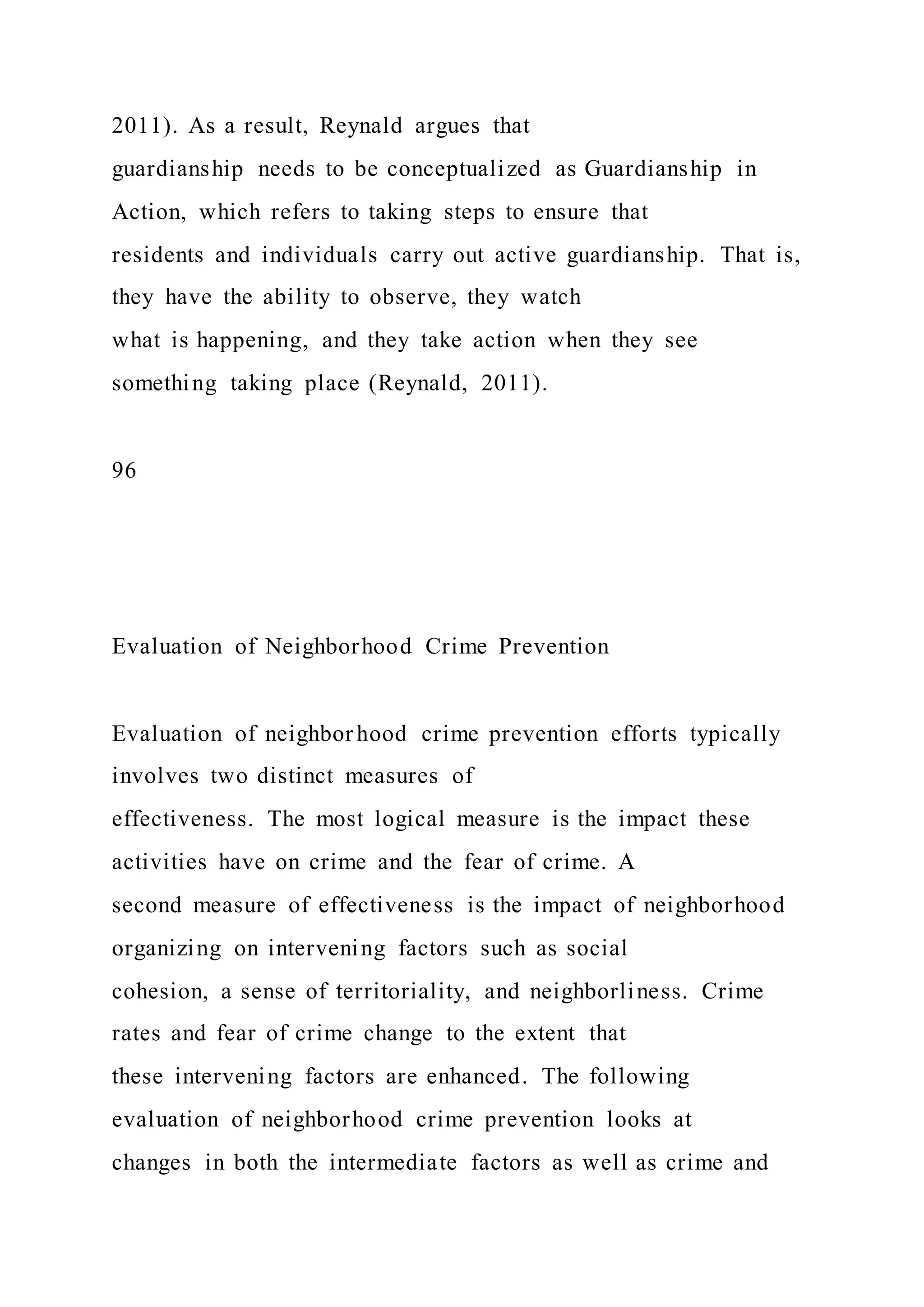 2011). As a result, Reynald argues that
guardianship needs to be conceptualized as Guardianship in
Action, which refers to taking steps to ensure that
residents and individuals carry out active guardianship. That is,
they have the ability to observe, they watch
what is happening, and they take action when they see
something taking place (Reynald, 2011).
96
Evaluation of Neighborhood Crime Prevention
Evaluation of neighborhood crime prevention efforts typically
involves two distinct measures of
effectiveness. The most logical measure is the impact these
activities have on crime and the fear of crime. A
second measure of effectiveness is the impact of neighborhood
organizing on intervening factors such as social
cohesion, a sense of territoriality, and neighborliness. Crime
rates and fear of crime change to the extent that
these intervening factors are enhanced. The following
evaluation of neighborhood crime prevention looks at
changes in both the intermediate factors as well as crime and
 