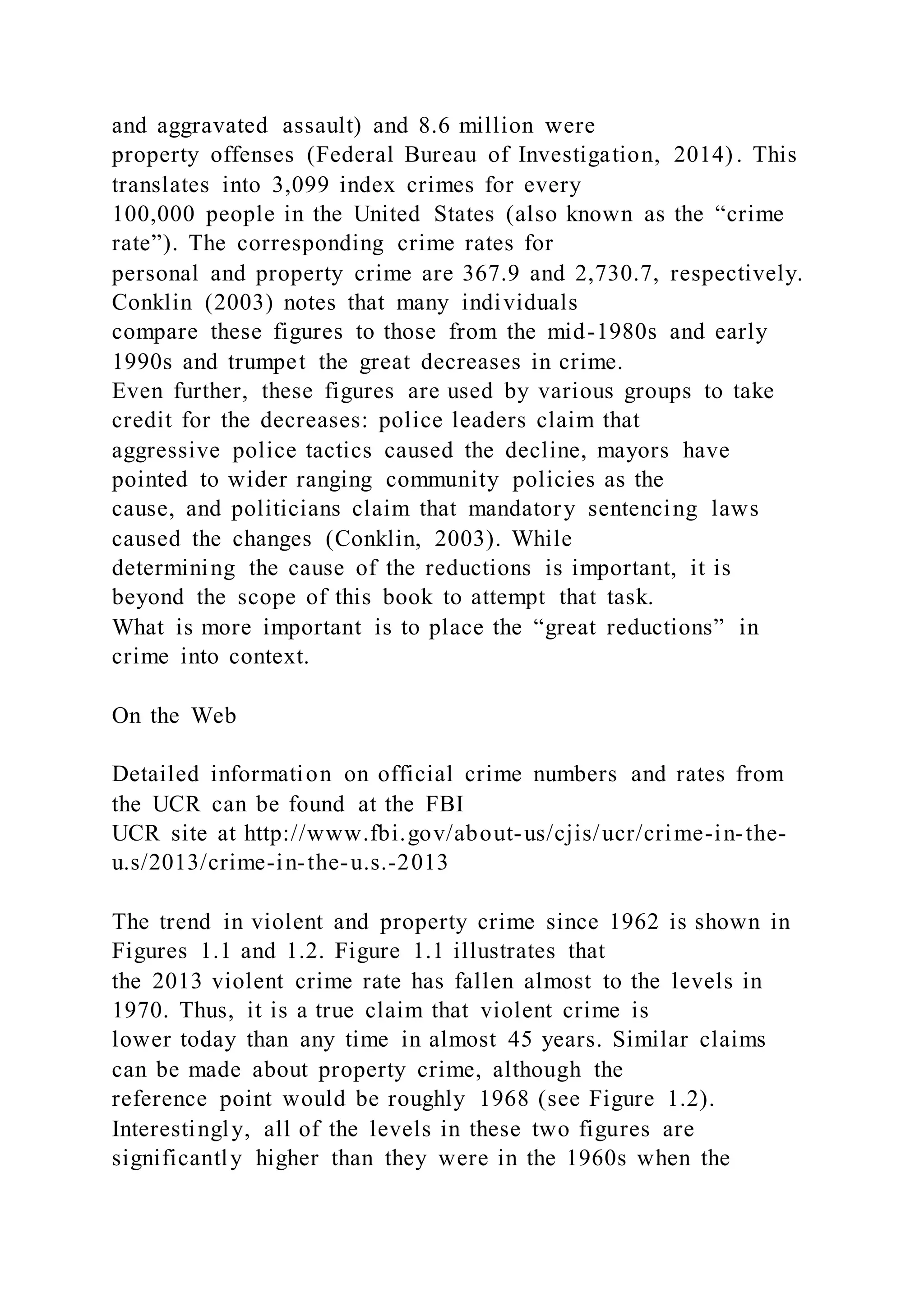and aggravated assault) and 8.6 million were
property offenses (Federal Bureau of Investigation, 2014) . This
translates into 3,099 index crimes for every
100,000 people in the United States (also known as the “crime
rate”). The corresponding crime rates for
personal and property crime are 367.9 and 2,730.7, respectively.
Conklin (2003) notes that many individuals
compare these figures to those from the mid-1980s and early
1990s and trumpet the great decreases in crime.
Even further, these figures are used by various groups to take
credit for the decreases: police leaders claim that
aggressive police tactics caused the decline, mayors have
pointed to wider ranging community policies as the
cause, and politicians claim that mandatory sentencing laws
caused the changes (Conklin, 2003). While
determining the cause of the reductions is important, it is
beyond the scope of this book to attempt that task.
What is more important is to place the “great reductions” in
crime into context.
On the Web
Detailed information on official crime numbers and rates from
the UCR can be found at the FBI
UCR site at http://www.fbi.gov/about-us/cjis/ucr/crime-in-the-
u.s/2013/crime-in-the-u.s.-2013
The trend in violent and property crime since 1962 is shown in
Figures 1.1 and 1.2. Figure 1.1 illustrates that
the 2013 violent crime rate has fallen almost to the levels in
1970. Thus, it is a true claim that violent crime is
lower today than any time in almost 45 years. Similar claims
can be made about property crime, although the
reference point would be roughly 1968 (see Figure 1.2).
Interestingly, all of the levels in these two figures are
significantly higher than they were in the 1960s when the
 