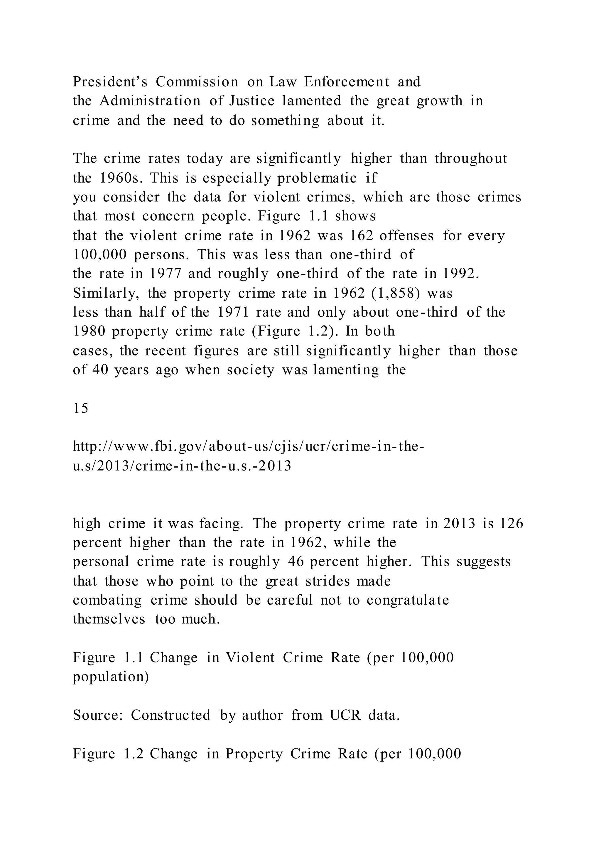 President’s Commission on Law Enforcement and
the Administration of Justice lamented the great growth in
crime and the need to do something about it.
The crime rates today are significantly higher than throughout
the 1960s. This is especially problematic if
you consider the data for violent crimes, which are those crimes
that most concern people. Figure 1.1 shows
that the violent crime rate in 1962 was 162 offenses for every
100,000 persons. This was less than one-third of
the rate in 1977 and roughly one-third of the rate in 1992.
Similarly, the property crime rate in 1962 (1,858) was
less than half of the 1971 rate and only about one-third of the
1980 property crime rate (Figure 1.2). In both
cases, the recent figures are still significantly higher than those
of 40 years ago when society was lamenting the
15
http://www.fbi.gov/about-us/cjis/ucr/crime-in-the-
u.s/2013/crime-in-the-u.s.-2013
high crime it was facing. The property crime rate in 2013 is 126
percent higher than the rate in 1962, while the
personal crime rate is roughly 46 percent higher. This suggests
that those who point to the great strides made
combating crime should be careful not to congratulate
themselves too much.
Figure 1.1 Change in Violent Crime Rate (per 100,000
population)
Source: Constructed by author from UCR data.
Figure 1.2 Change in Property Crime Rate (per 100,000
 